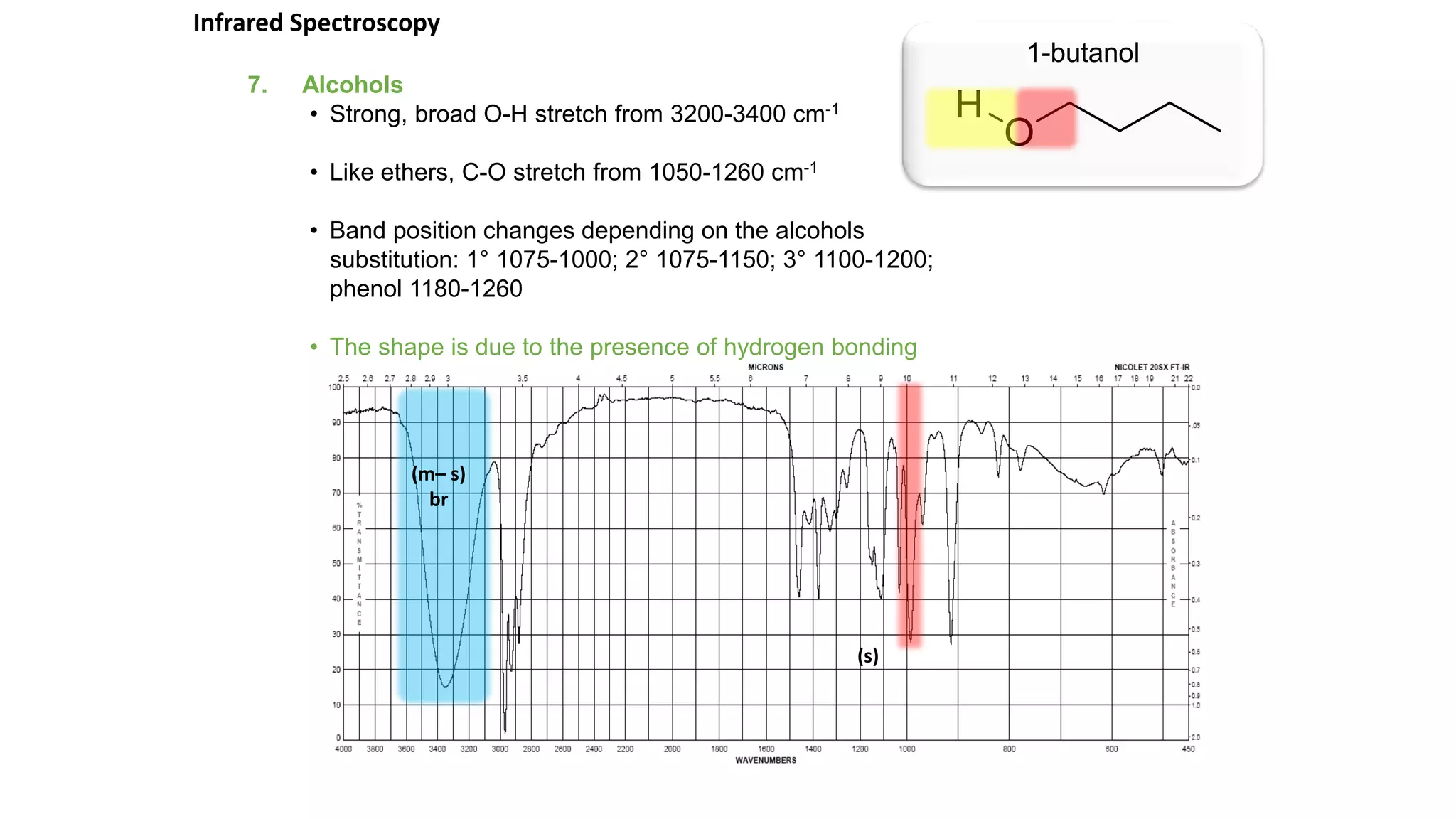 7. Alcohols
• Strong, broad O-H stretch from 3200-3400 cm-1
• Like ethers, C-O stretch from 1050-1260 cm-1
• Band position changes depending on the alcohols
substitution: 1° 1075-1000; 2° 1075-1150; 3° 1100-1200;
phenol 1180-1260
• The shape is due to the presence of hydrogen bonding
1-butanol
Infrared Spectroscopy
(m– s)
br
(s)
 