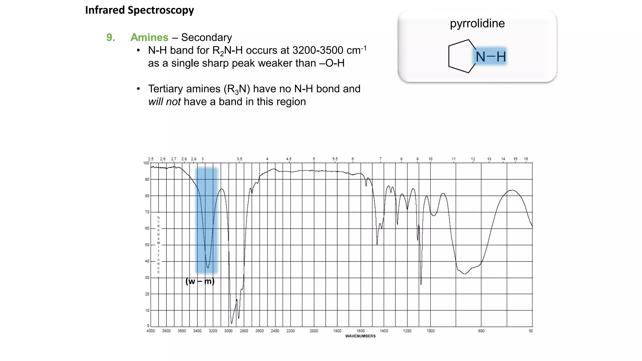9. Amines – Secondary
• N-H band for R2N-H occurs at 3200-3500 cm-1
as a single sharp peak weaker than –O-H
• Tertiary amines (R3N) have no N-H bond and
will not have a band in this region
pyrrolidine
Infrared Spectroscopy
(w – m)
 