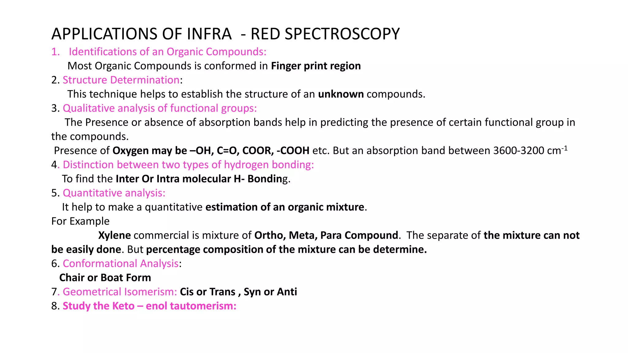 APPLICATIONS OF INFRA - RED SPECTROSCOPY
1. Identifications of an Organic Compounds:
Most Organic Compounds is conformed in Finger print region
2. Structure Determination:
This technique helps to establish the structure of an unknown compounds.
3. Qualitative analysis of functional groups:
The Presence or absence of absorption bands help in predicting the presence of certain functional group in
the compounds.
Presence of Oxygen may be –OH, C=O, COOR, -COOH etc. But an absorption band between 3600-3200 cm-1
4. Distinction between two types of hydrogen bonding:
To find the Inter Or Intra molecular H- Bonding.
5. Quantitative analysis:
It help to make a quantitative estimation of an organic mixture.
For Example
Xylene commercial is mixture of Ortho, Meta, Para Compound. The separate of the mixture can not
be easily done. But percentage composition of the mixture can be determine.
6. Conformational Analysis:
Chair or Boat Form
7. Geometrical Isomerism: Cis or Trans , Syn or Anti
8. Study the Keto – enol tautomerism:
 