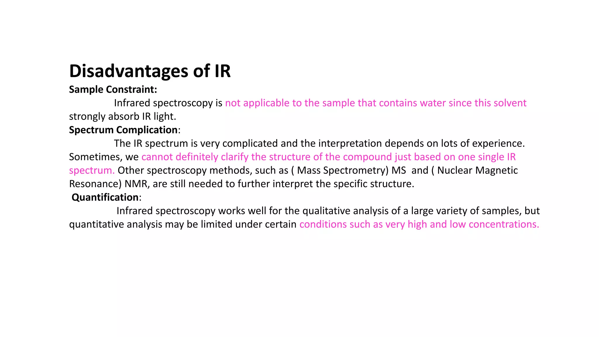 Disadvantages of IR
Sample Constraint:
Infrared spectroscopy is not applicable to the sample that contains water since this solvent
strongly absorb IR light.
Spectrum Complication:
The IR spectrum is very complicated and the interpretation depends on lots of experience.
Sometimes, we cannot definitely clarify the structure of the compound just based on one single IR
spectrum. Other spectroscopy methods, such as ( Mass Spectrometry) MS and ( Nuclear Magnetic
Resonance) NMR, are still needed to further interpret the specific structure.
Quantification:
Infrared spectroscopy works well for the qualitative analysis of a large variety of samples, but
quantitative analysis may be limited under certain conditions such as very high and low concentrations.
 