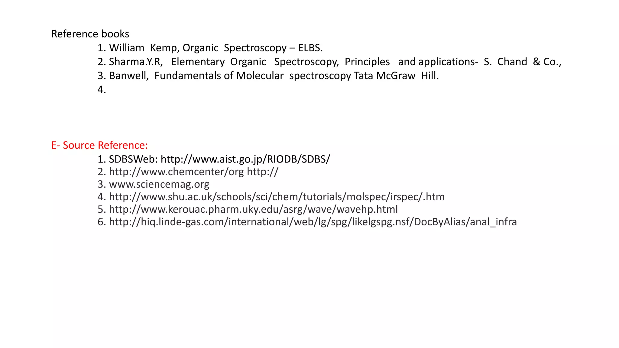 Reference books
1. William Kemp, Organic Spectroscopy – ELBS.
2. Sharma.Y.R, Elementary Organic Spectroscopy, Principles and applications- S. Chand & Co.,
3. Banwell, Fundamentals of Molecular spectroscopy Tata McGraw Hill.
4.
E- Source Reference:
1. SDBSWeb: http://www.aist.go.jp/RIODB/SDBS/
2. http://www.chemcenter/org http://
3. www.sciencemag.org
4. http://www.shu.ac.uk/schools/sci/chem/tutorials/molspec/irspec/.htm
5. http://www.kerouac.pharm.uky.edu/asrg/wave/wavehp.html
6. http://hiq.linde-gas.com/international/web/lg/spg/likelgspg.nsf/DocByAlias/anal_infra
 