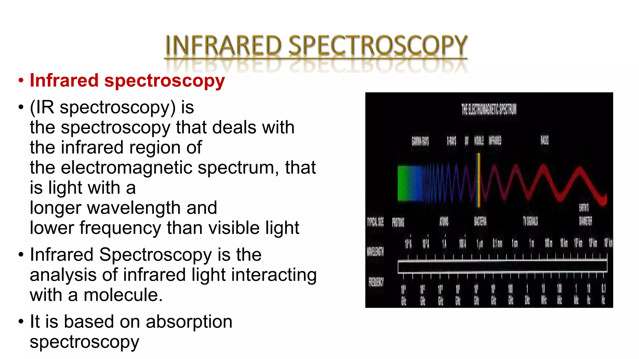 • Infrared spectroscopy
• (IR spectroscopy) is
the spectroscopy that deals with
the infrared region of
the electromagnetic spectrum, that
is light with a
longer wavelength and
lower frequency than visible light
• Infrared Spectroscopy is the
analysis of infrared light interacting
with a molecule.
• It is based on absorption
spectroscopy
 