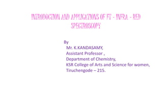 INTRODUCTION AND APPLICATIONS OF FT - INFRA – RED
SPECTROSCOPY
By
Mr. K.KANDASAMY,
Assistant Professor ,
Department of Chemistry,
KSR College of Arts and Science for women,
Tiruchengode – 215.
 