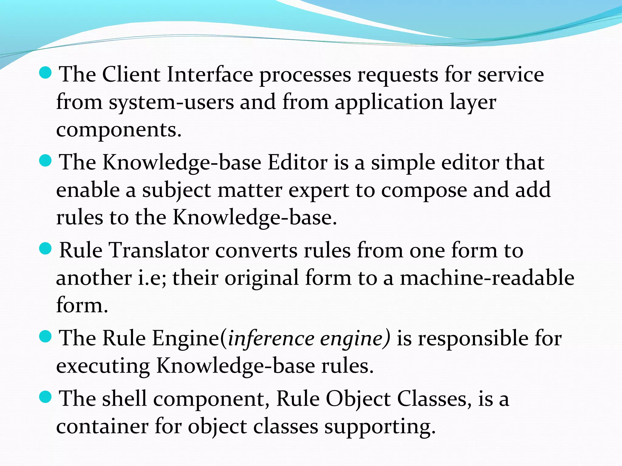 The Client Interface processes requests for service
from system-users and from application layer
components.
The Knowledge-base Editor is a simple editor that
enable a subject matter expert to compose and add
rules to the Knowledge-base.
Rule Translator converts rules from one form to
another i.e; their original form to a machine-readable
form.
The Rule Engine(inference engine) is responsible for
executing Knowledge-base rules.
The shell component, Rule Object Classes, is a
container for object classes supporting.
 