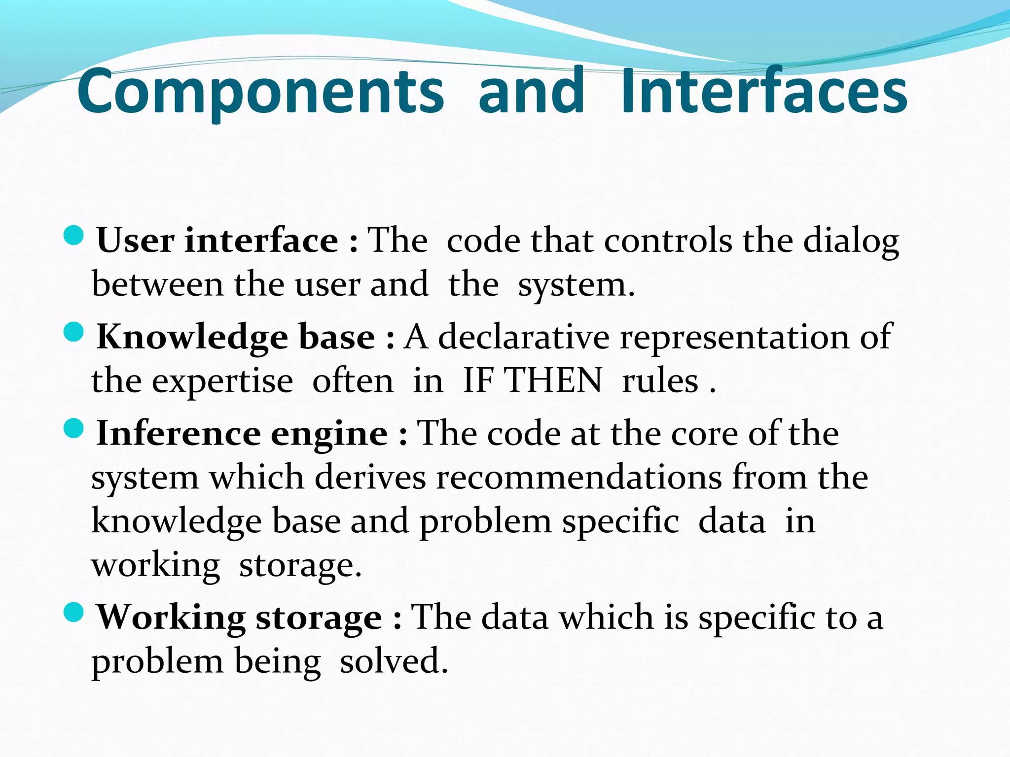 Components and Interfaces
User interface : The code that controls the dialog
between the user and the system.
Knowledge base : A declarative representation of
the expertise often in IF THEN rules .
Inference engine : The code at the core of the
system which derives recommendations from the
knowledge base and problem specific data in
working storage.
Working storage : The data which is specific to a
problem being solved.
 