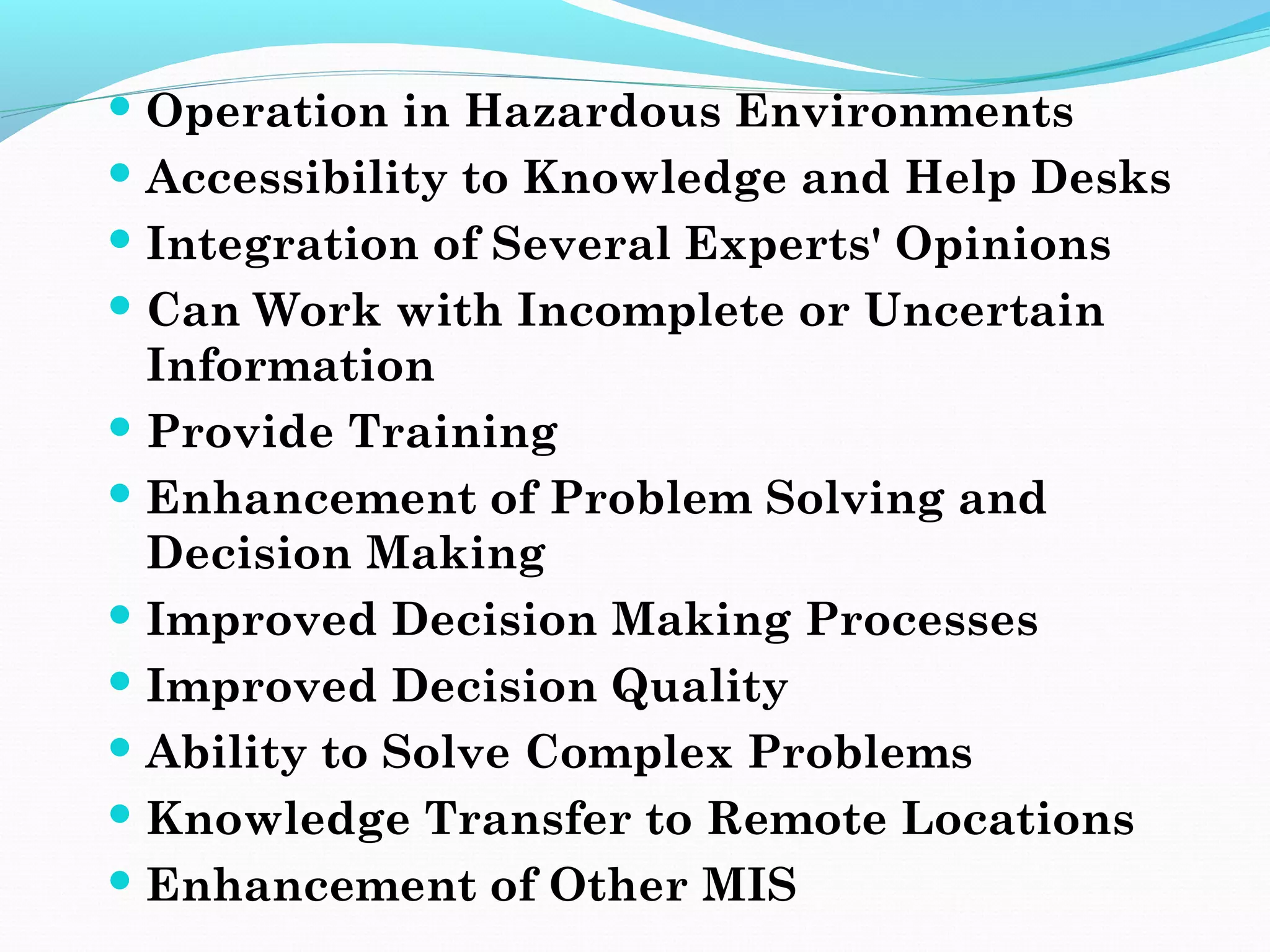  Operation in Hazardous Environments
 Accessibility to Knowledge and Help Desks
 Integration of Several Experts' Opinions
 Can Work with Incomplete or Uncertain
Information
 Provide Training
 Enhancement of Problem Solving and
Decision Making
 Improved Decision Making Processes
 Improved Decision Quality
 Ability to Solve Complex Problems
 Knowledge Transfer to Remote Locations
 Enhancement of Other MIS
 
