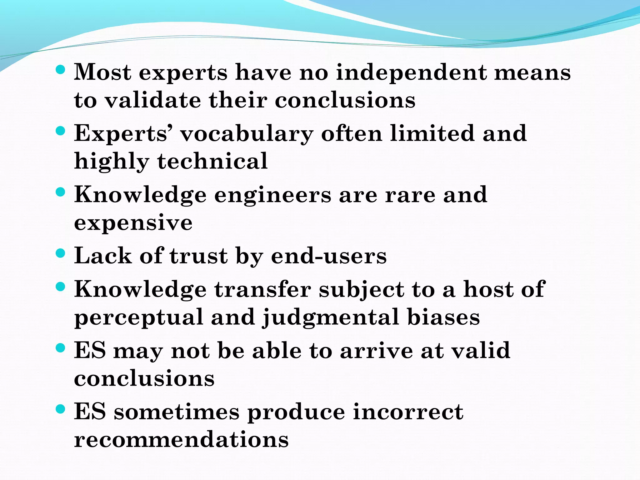  Most experts have no independent means
to validate their conclusions
 Experts’ vocabulary often limited and
highly technical
 Knowledge engineers are rare and
expensive
 Lack of trust by end-users
 Knowledge transfer subject to a host of
perceptual and judgmental biases
 ES may not be able to arrive at valid
conclusions
 ES sometimes produce incorrect
recommendations
 