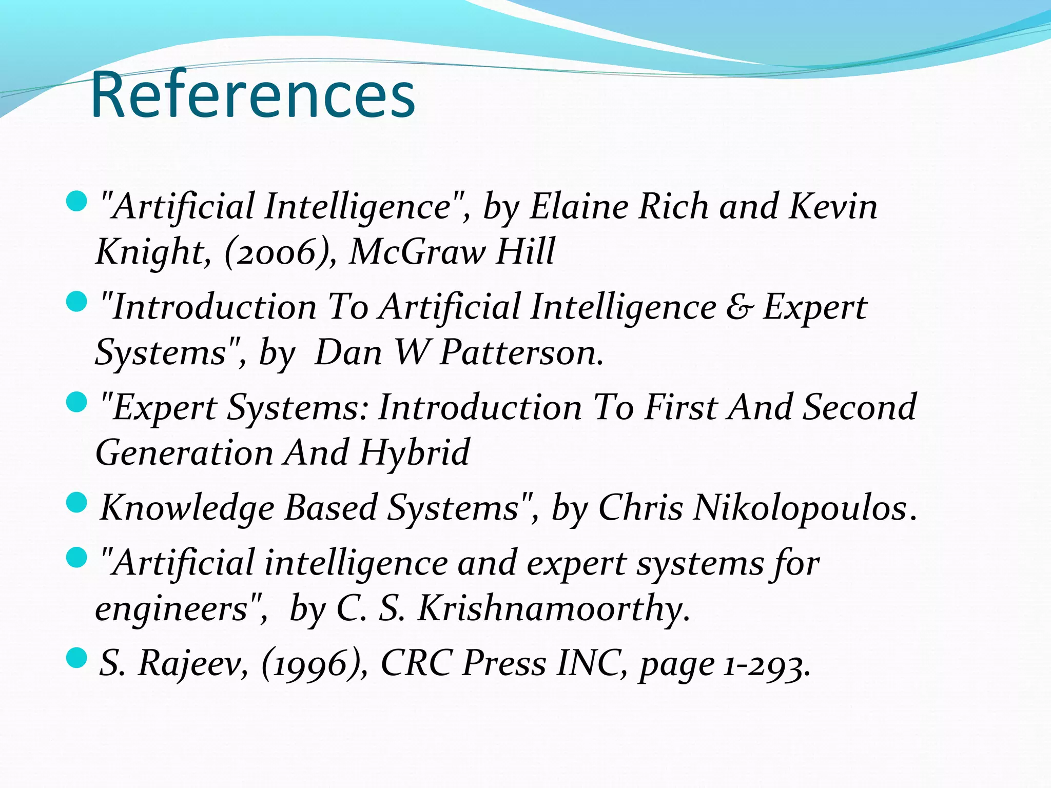References
"Artificial Intelligence", by Elaine Rich and Kevin
Knight, (2006), McGraw Hill
"Introduction To Artificial Intelligence & Expert
Systems", by Dan W Patterson.
"Expert Systems: Introduction To First And Second
Generation And Hybrid
Knowledge Based Systems", by Chris Nikolopoulos.
"Artificial intelligence and expert systems for
engineers", by C. S. Krishnamoorthy.
S. Rajeev, (1996), CRC Press INC, page 1-293.
 