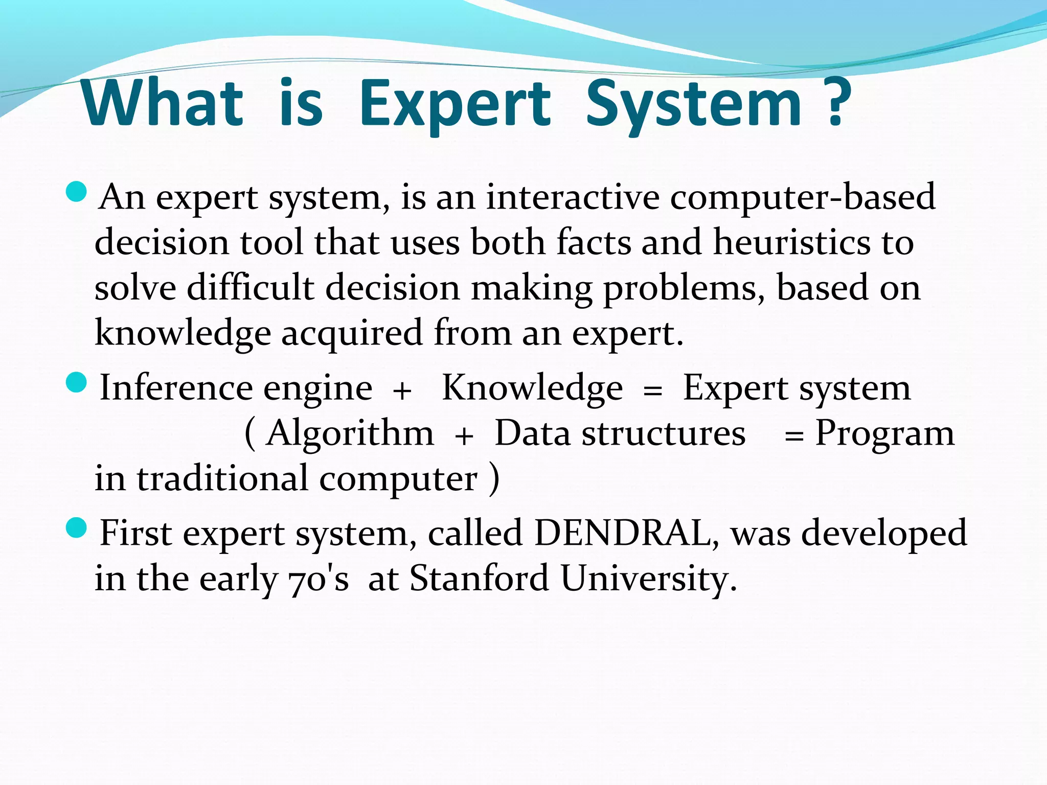 What is Expert System ?
An expert system, is an interactive computer-based
decision tool that uses both facts and heuristics to
solve difficult decision making problems, based on
knowledge acquired from an expert.
Inference engine + Knowledge = Expert system
( Algorithm + Data structures = Program
in traditional computer )
First expert system, called DENDRAL, was developed
in the early 70's at Stanford University.
 
