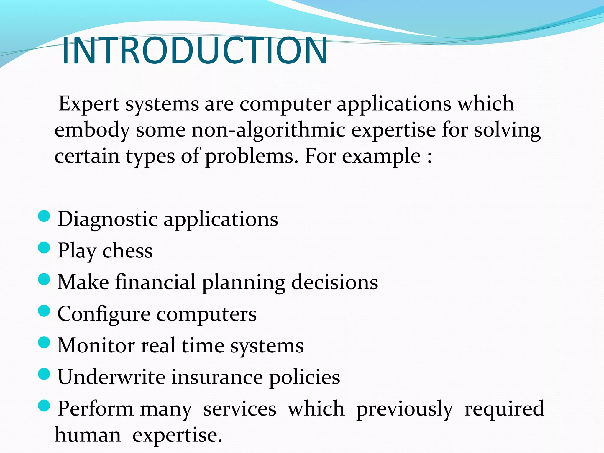 INTRODUCTION
Expert systems are computer applications which
embody some non-algorithmic expertise for solving
certain types of problems. For example :
Diagnostic applications
Play chess
Make financial planning decisions
Configure computers
Monitor real time systems
Underwrite insurance policies
Perform many services which previously required
human expertise.
 