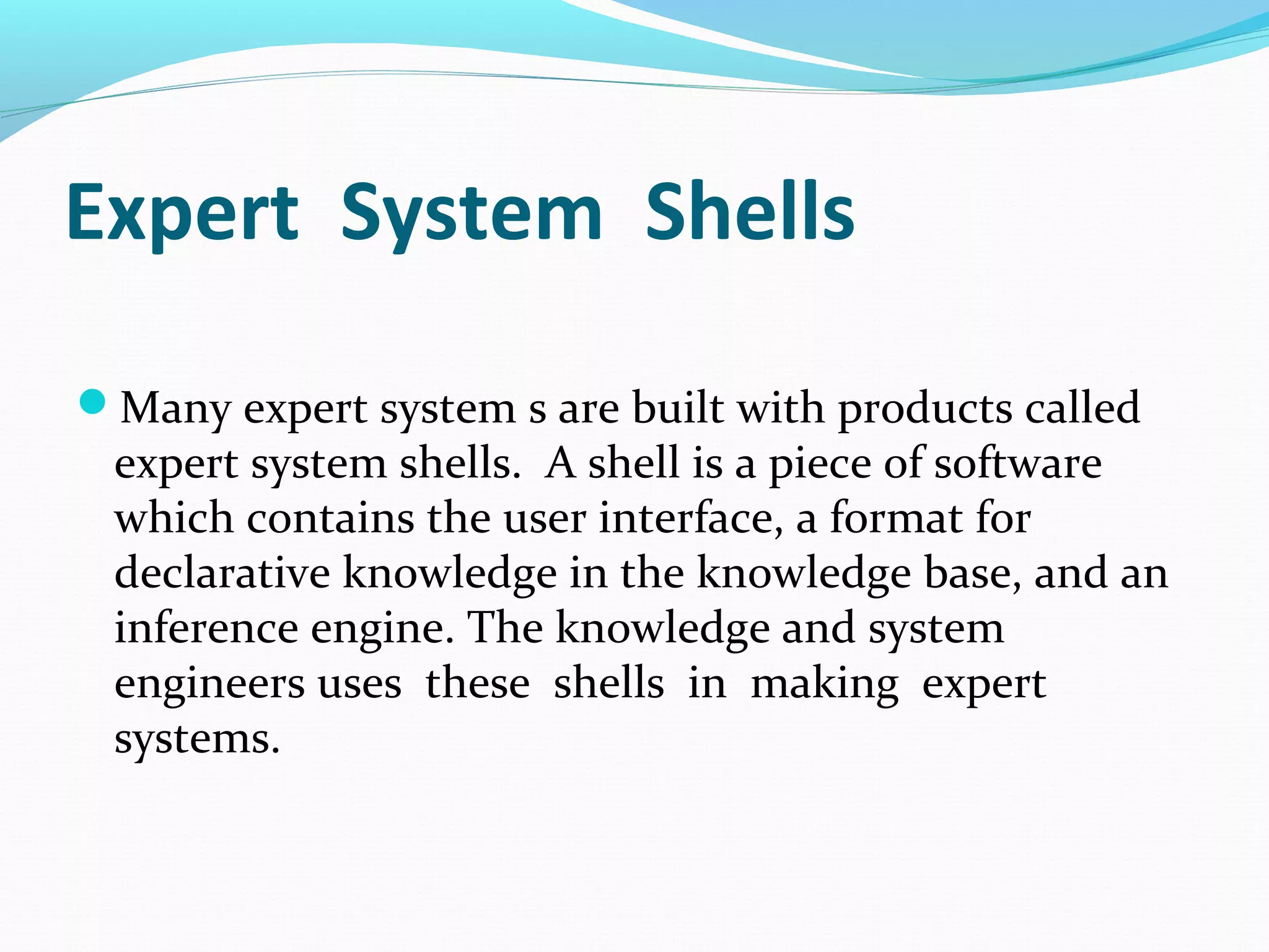 Expert System Shells
Many expert system s are built with products called
expert system shells. A shell is a piece of software
which contains the user interface, a format for
declarative knowledge in the knowledge base, and an
inference engine. The knowledge and system
engineers uses these shells in making expert
systems.
 