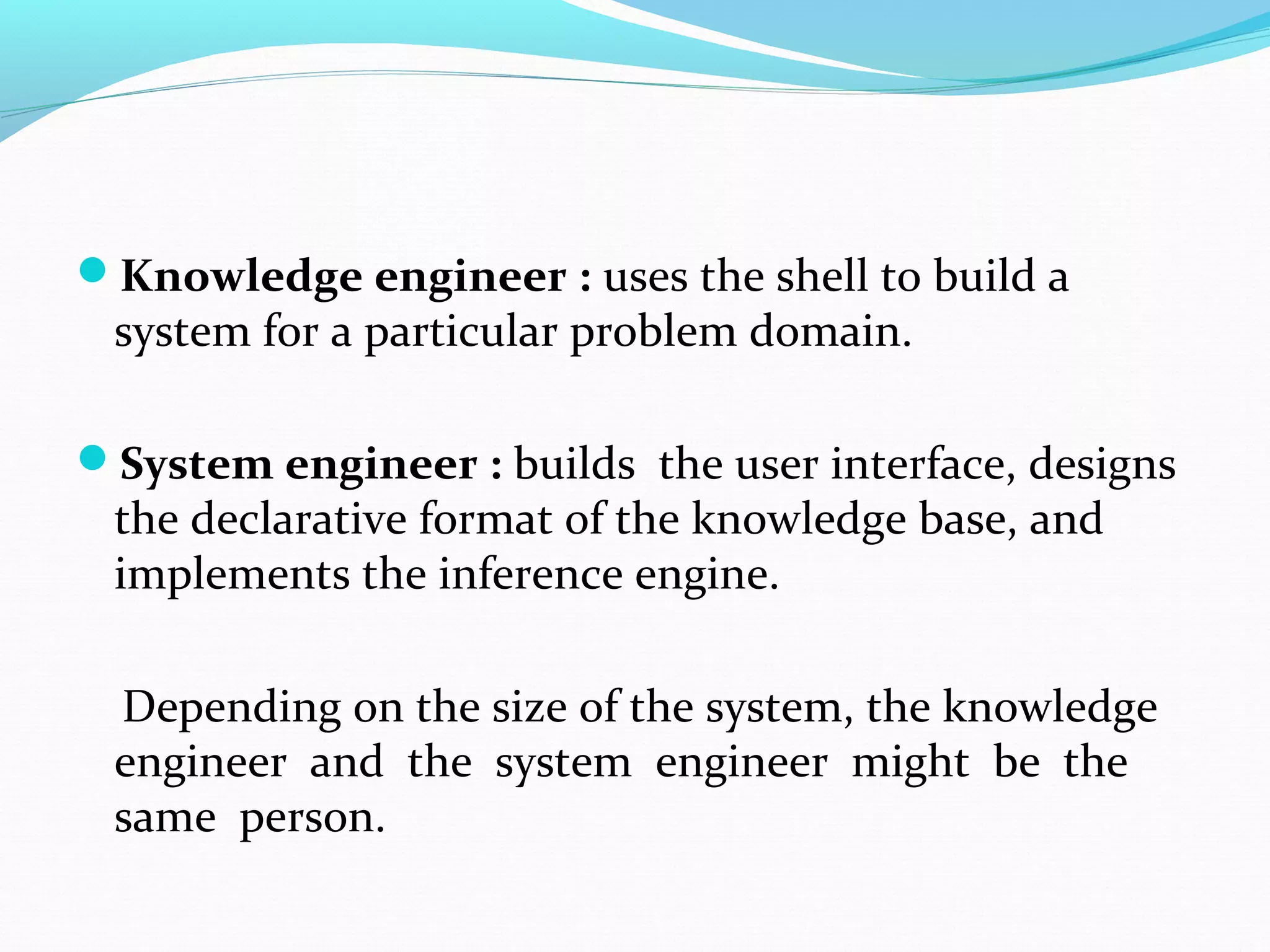 Knowledge engineer : uses the shell to build a
system for a particular problem domain.
System engineer : builds the user interface, designs
the declarative format of the knowledge base, and
implements the inference engine.
Depending on the size of the system, the knowledge
engineer and the system engineer might be the
same person.
 