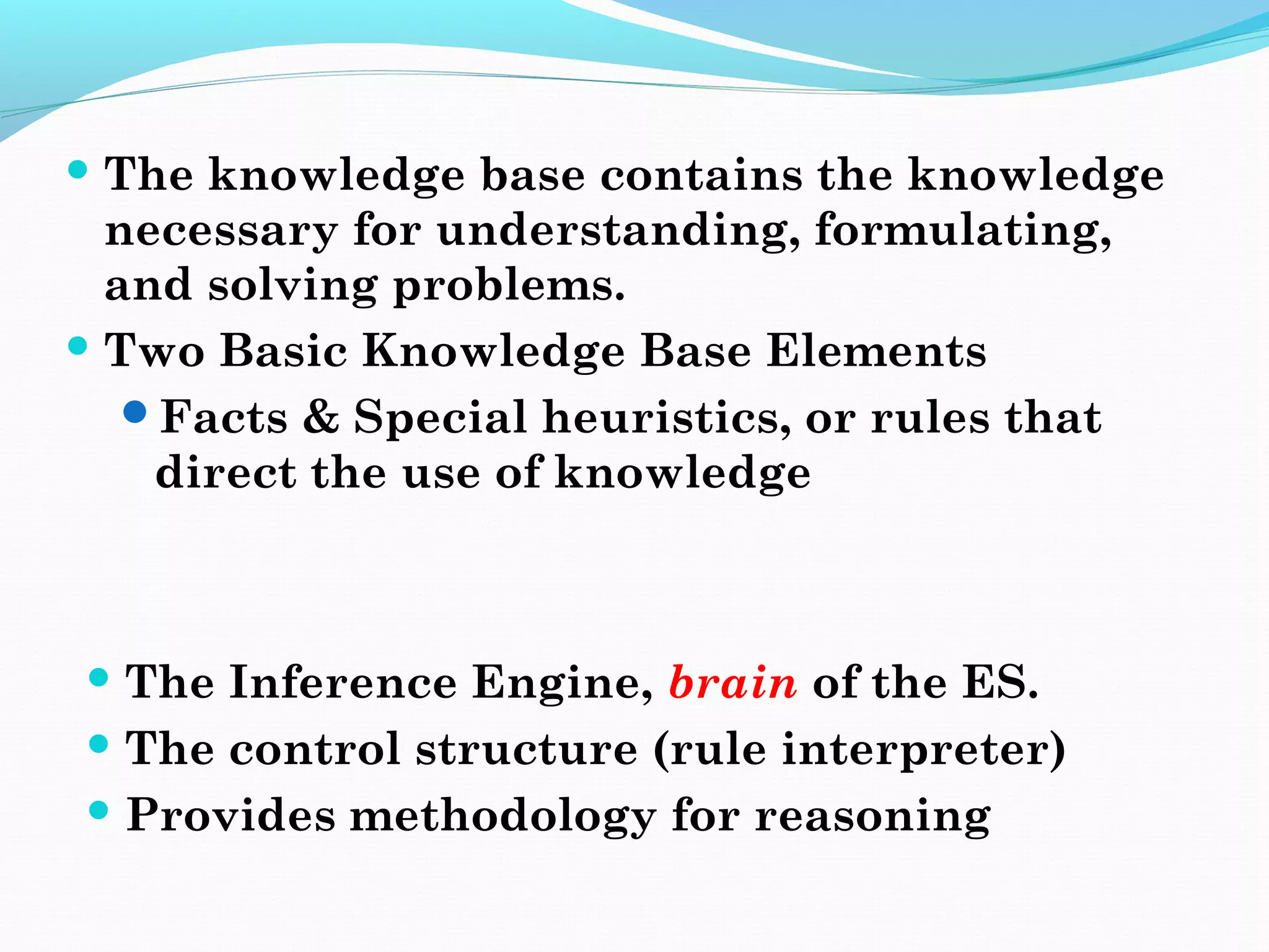  The knowledge base contains the knowledge
necessary for understanding, formulating,
and solving problems.
 Two Basic Knowledge Base Elements
Facts & Special heuristics, or rules that
direct the use of knowledge
 The Inference Engine, brain of the ES.
 The control structure (rule interpreter)
 Provides methodology for reasoning
 