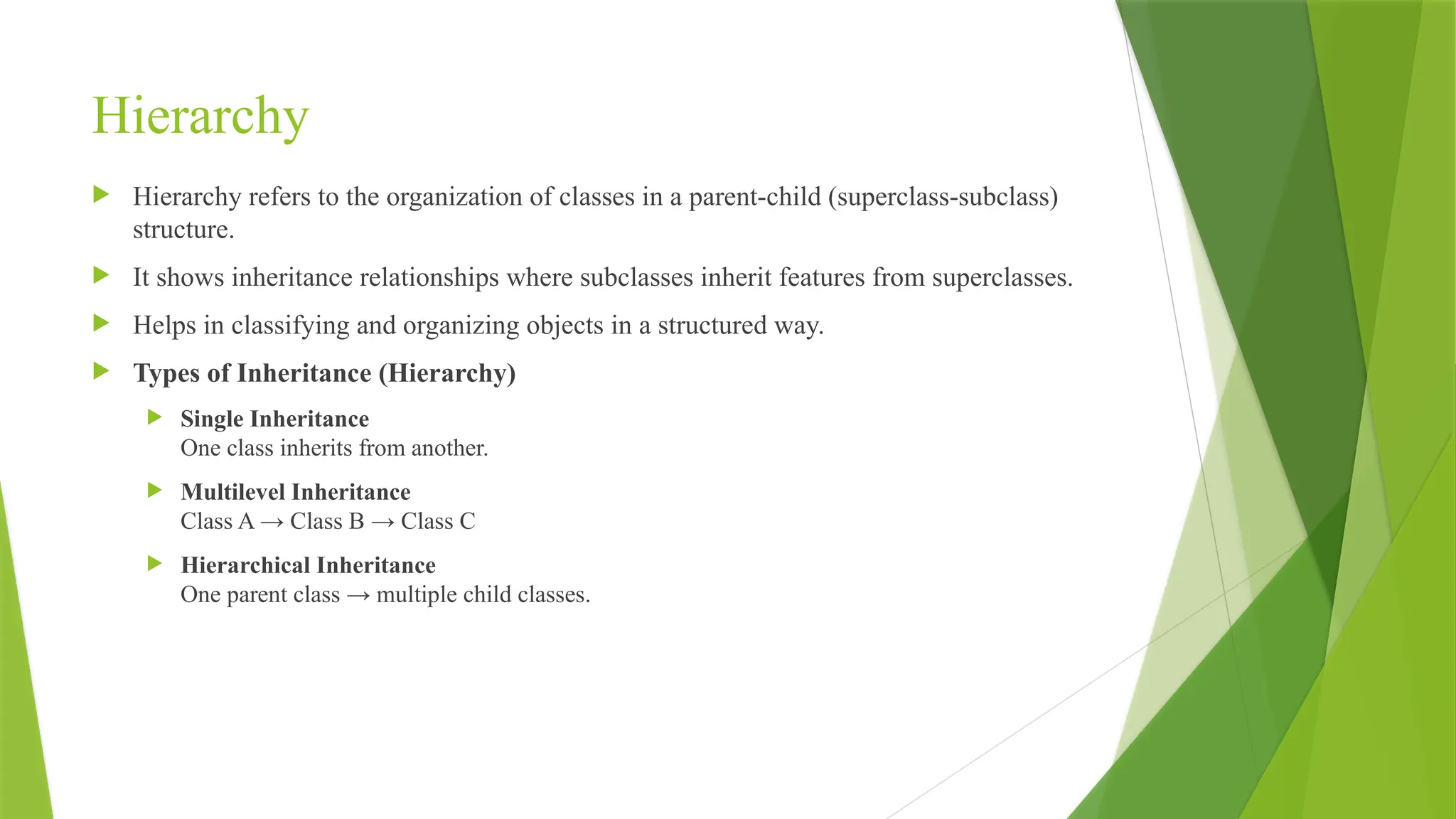 Hierarchy
 Hierarchy refers to the organization of classes in a parent-child (superclass-subclass)
structure.
 It shows inheritance relationships where subclasses inherit features from superclasses.
 Helps in classifying and organizing objects in a structured way.
 Types of Inheritance (Hierarchy)
 Single Inheritance
One class inherits from another.
 Multilevel Inheritance
Class A → Class B → Class C
 Hierarchical Inheritance
One parent class → multiple child classes.
 