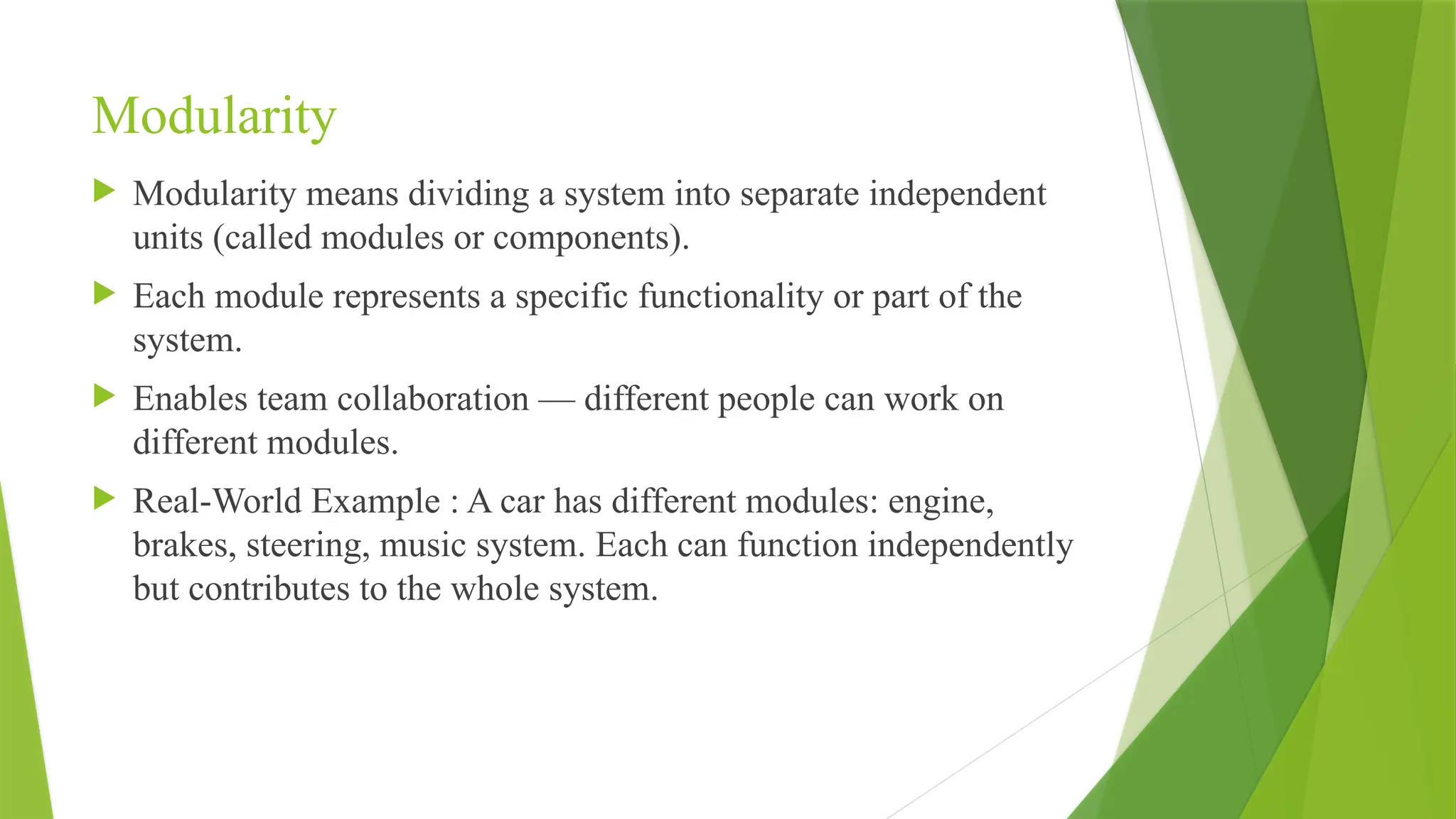Modularity
 Modularity means dividing a system into separate independent
units (called modules or components).
 Each module represents a specific functionality or part of the
system.
 Enables team collaboration — different people can work on
different modules.
 Real-World Example : A car has different modules: engine,
brakes, steering, music system. Each can function independently
but contributes to the whole system.
 
