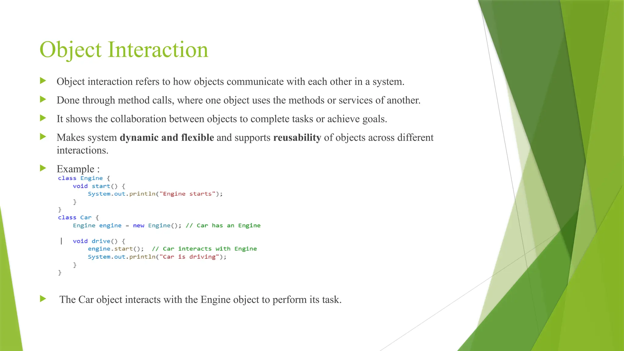 Object Interaction
 Object interaction refers to how objects communicate with each other in a system.
 Done through method calls, where one object uses the methods or services of another.
 It shows the collaboration between objects to complete tasks or achieve goals.
 Makes system dynamic and flexible and supports reusability of objects across different
interactions.
 Example :
 The Car object interacts with the Engine object to perform its task.
 