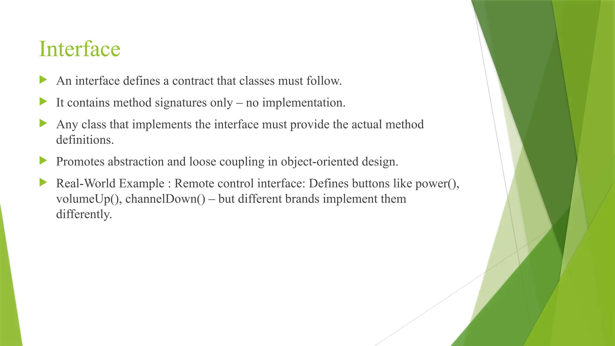 Interface
 An interface defines a contract that classes must follow.
 It contains method signatures only – no implementation.
 Any class that implements the interface must provide the actual method
definitions.
 Promotes abstraction and loose coupling in object-oriented design.
 Real-World Example : Remote control interface: Defines buttons like power(),
volumeUp(), channelDown() – but different brands implement them
differently.
 