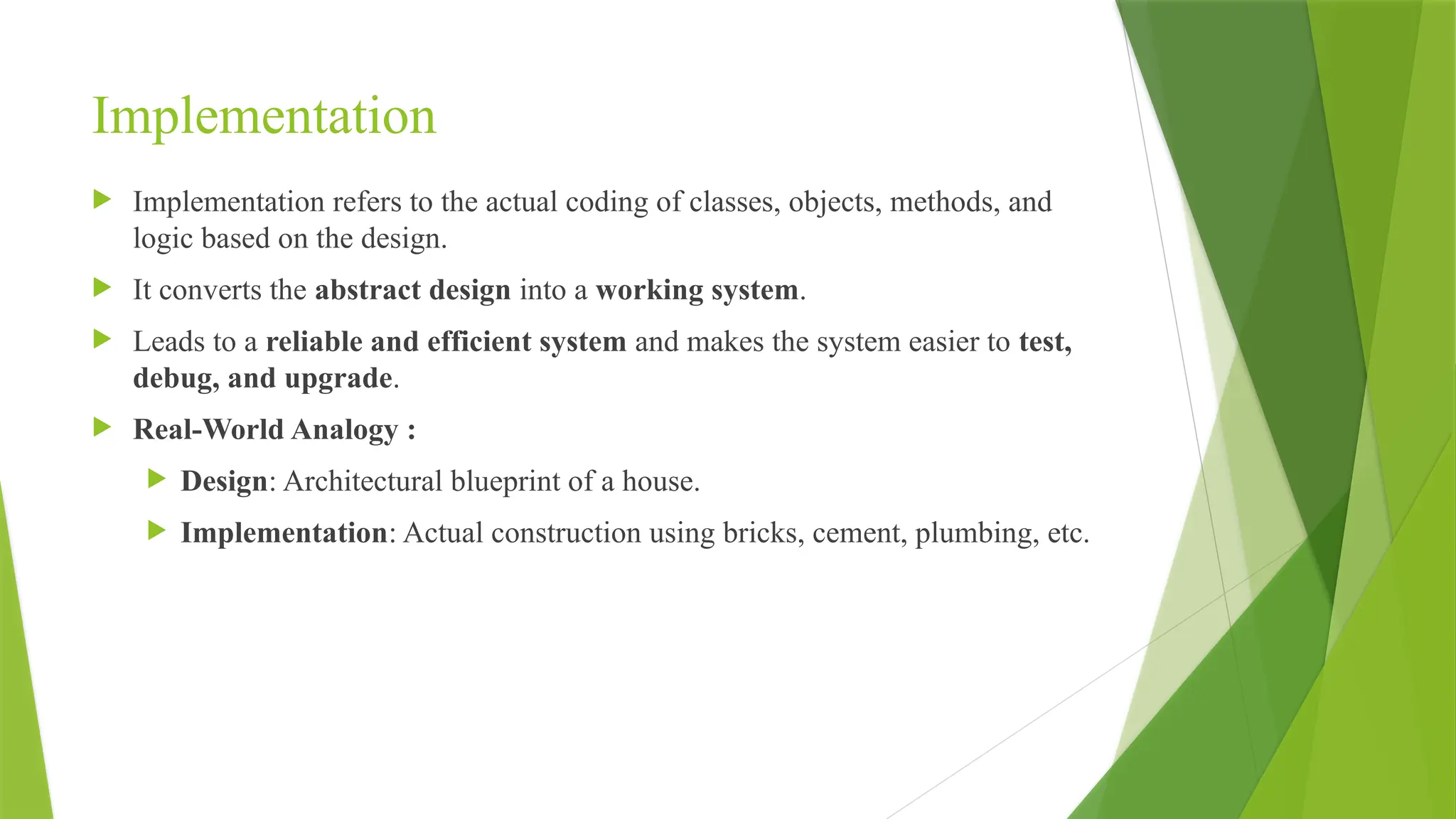 Implementation
 Implementation refers to the actual coding of classes, objects, methods, and
logic based on the design.
 It converts the abstract design into a working system.
 Leads to a reliable and efficient system and makes the system easier to test,
debug, and upgrade.
 Real-World Analogy :
 Design: Architectural blueprint of a house.
 Implementation: Actual construction using bricks, cement, plumbing, etc.
 