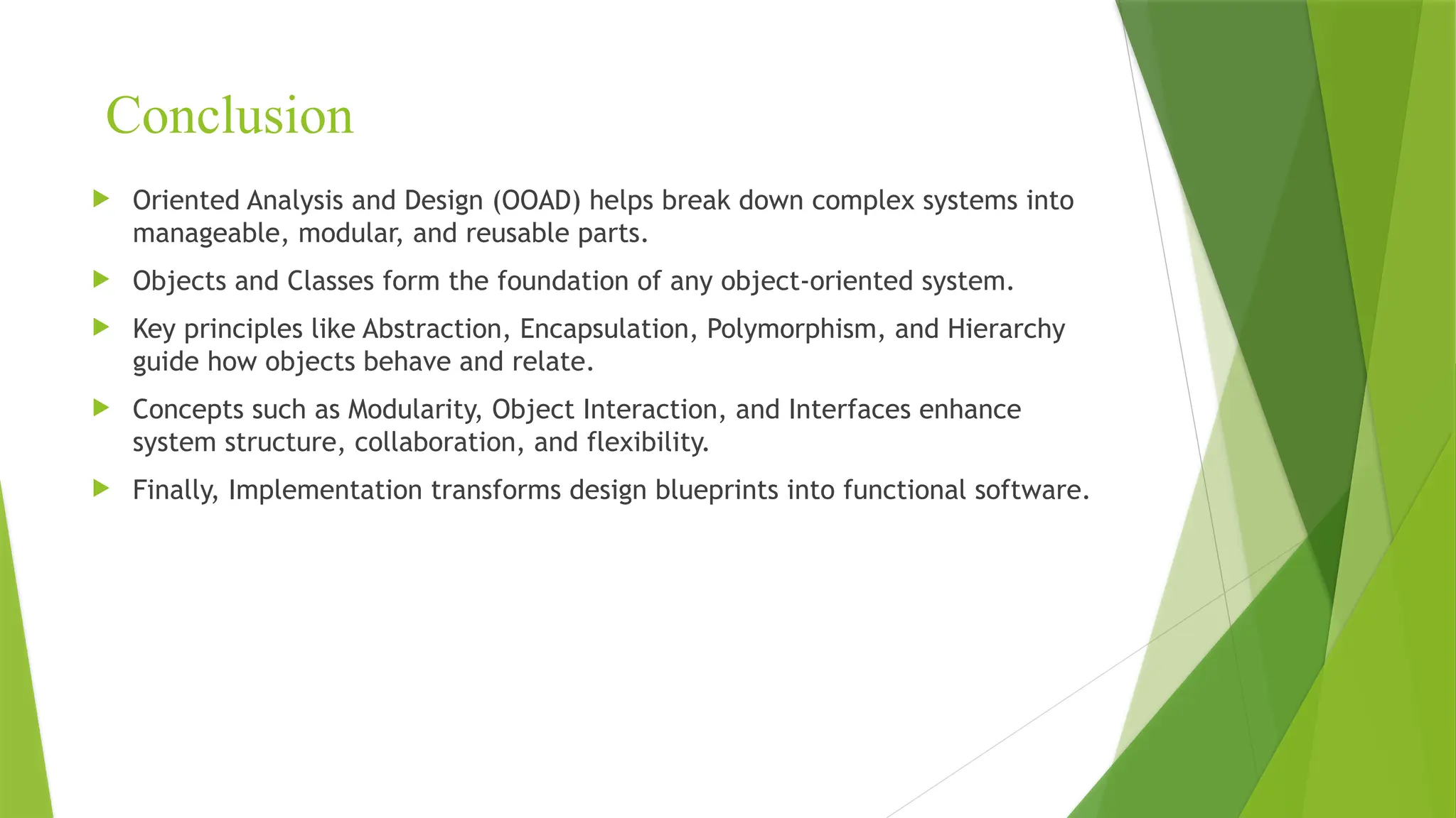 Conclusion
 Oriented Analysis and Design (OOAD) helps break down complex systems into
manageable, modular, and reusable parts.
 Objects and Classes form the foundation of any object-oriented system.
 Key principles like Abstraction, Encapsulation, Polymorphism, and Hierarchy
guide how objects behave and relate.
 Concepts such as Modularity, Object Interaction, and Interfaces enhance
system structure, collaboration, and flexibility.
 Finally, Implementation transforms design blueprints into functional software.
 