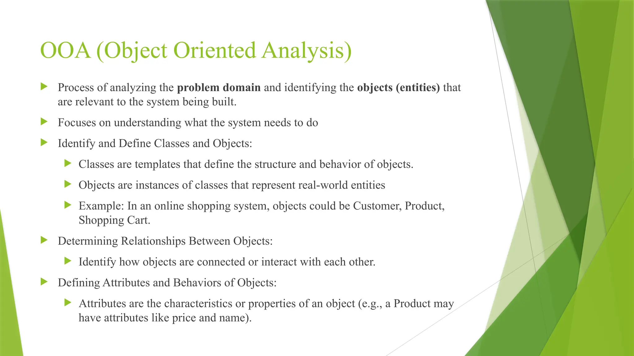 OOA (Object Oriented Analysis)
 Process of analyzing the problem domain and identifying the objects (entities) that
are relevant to the system being built.
 Focuses on understanding what the system needs to do
 Identify and Define Classes and Objects:
 Classes are templates that define the structure and behavior of objects.
 Objects are instances of classes that represent real-world entities
 Example: In an online shopping system, objects could be Customer, Product,
Shopping Cart.
 Determining Relationships Between Objects:
 Identify how objects are connected or interact with each other.
 Defining Attributes and Behaviors of Objects:
 Attributes are the characteristics or properties of an object (e.g., a Product may
have attributes like price and name).
 