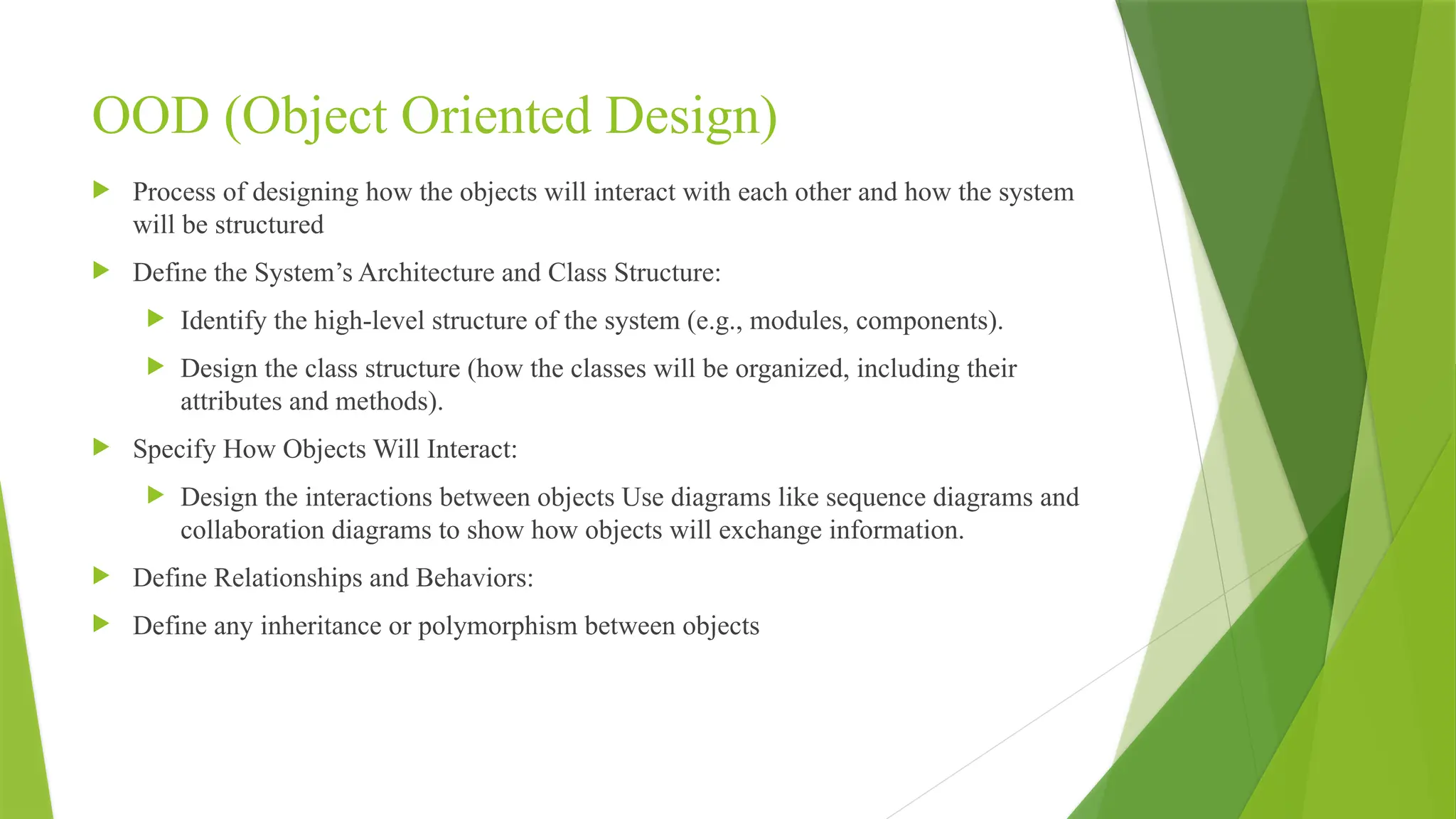  Process of designing how the objects will interact with each other and how the system
will be structured
 Define the System’s Architecture and Class Structure:
 Identify the high-level structure of the system (e.g., modules, components).
 Design the class structure (how the classes will be organized, including their
attributes and methods).
 Specify How Objects Will Interact:
 Design the interactions between objects Use diagrams like sequence diagrams and
collaboration diagrams to show how objects will exchange information.
 Define Relationships and Behaviors:
 Define any inheritance or polymorphism between objects
OOD (Object Oriented Design)
 