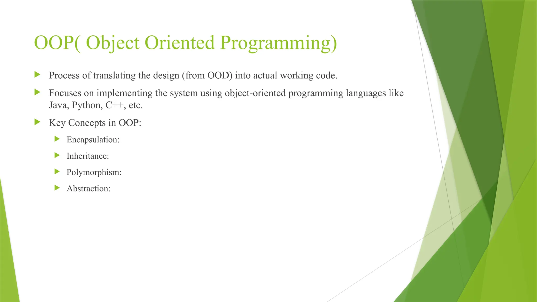 OOP( Object Oriented Programming)
 Process of translating the design (from OOD) into actual working code.
 Focuses on implementing the system using object-oriented programming languages like
Java, Python, C++, etc.
 Key Concepts in OOP:
 Encapsulation:
 Inheritance:
 Polymorphism:
 Abstraction:
 