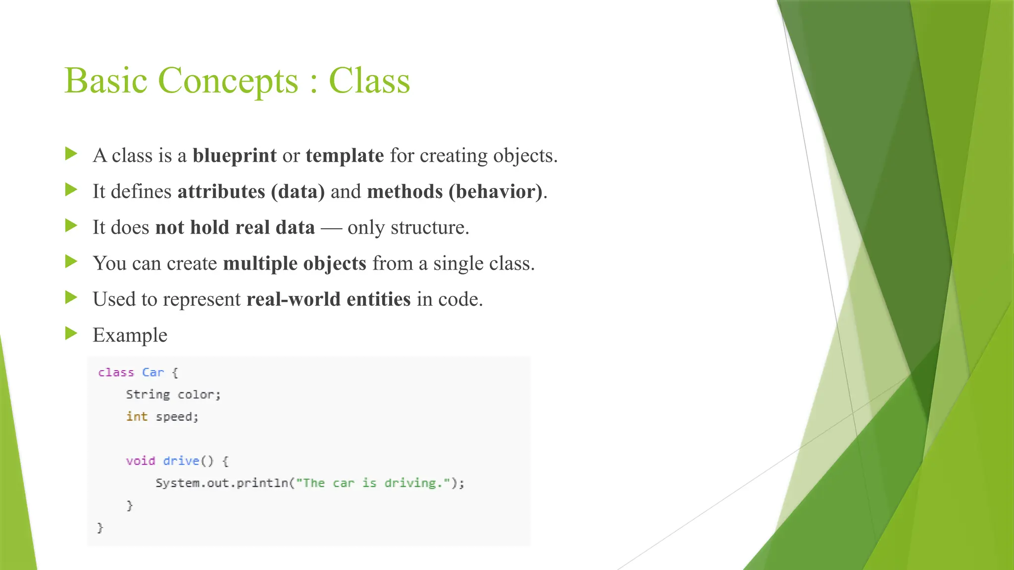 Basic Concepts : Class
 A class is a blueprint or template for creating objects.
 It defines attributes (data) and methods (behavior).
 It does not hold real data — only structure.
 You can create multiple objects from a single class.
 Used to represent real-world entities in code.
 Example
 