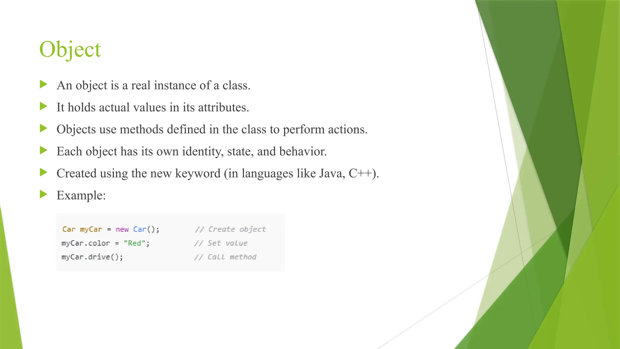 Object
 An object is a real instance of a class.
 It holds actual values in its attributes.
 Objects use methods defined in the class to perform actions.
 Each object has its own identity, state, and behavior.
 Created using the new keyword (in languages like Java, C++).
 Example:
 