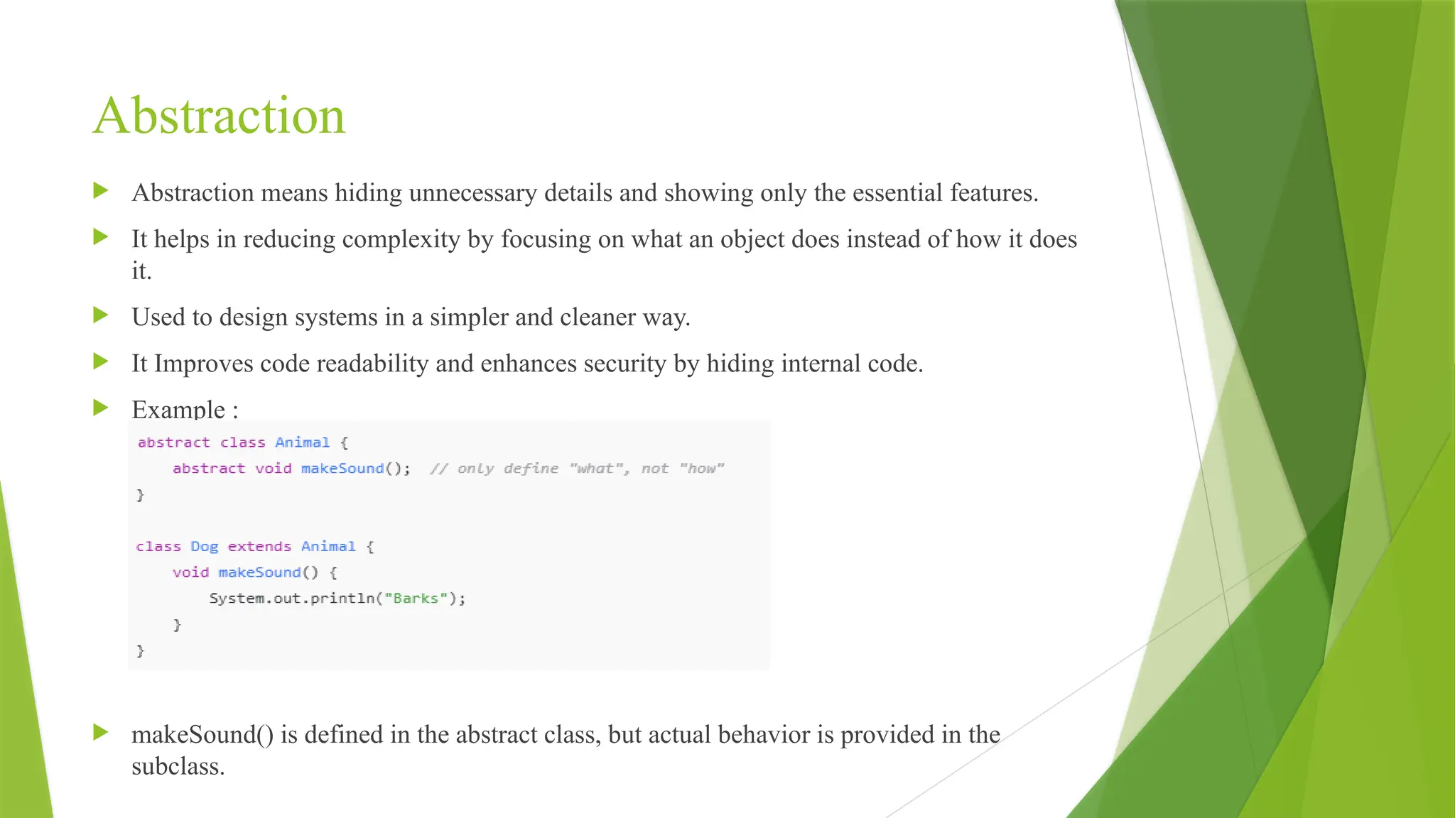 Abstraction
 Abstraction means hiding unnecessary details and showing only the essential features.
 It helps in reducing complexity by focusing on what an object does instead of how it does
it.
 Used to design systems in a simpler and cleaner way.
 It Improves code readability and enhances security by hiding internal code.
 Example :
 makeSound() is defined in the abstract class, but actual behavior is provided in the
subclass.
 