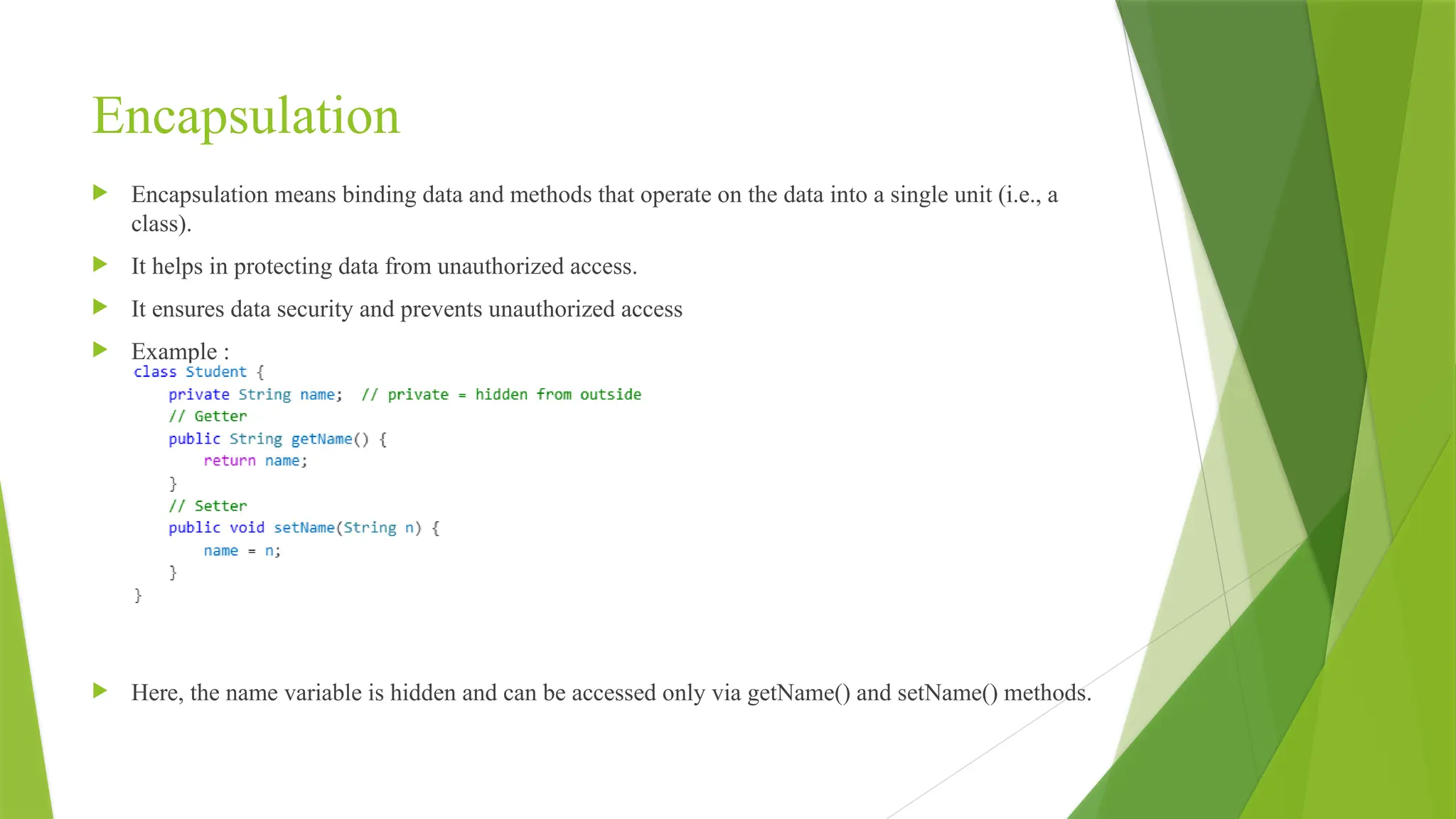Encapsulation
 Encapsulation means binding data and methods that operate on the data into a single unit (i.e., a
class).
 It helps in protecting data from unauthorized access.
 It ensures data security and prevents unauthorized access
 Example :
 Here, the name variable is hidden and can be accessed only via getName() and setName() methods.
 