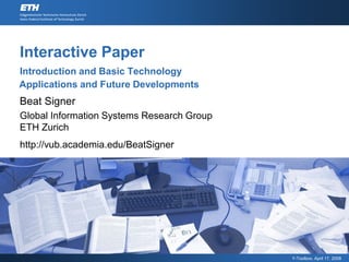 Interactive Paper
Introduction and Basic Technology
Applications and Future Developments
Beat Signer
Global Information Systems Research Group
ETH Zurich
http://vub.academia.edu/BeatSigner




                                            Y-Toolbox, April 17, 2008
 