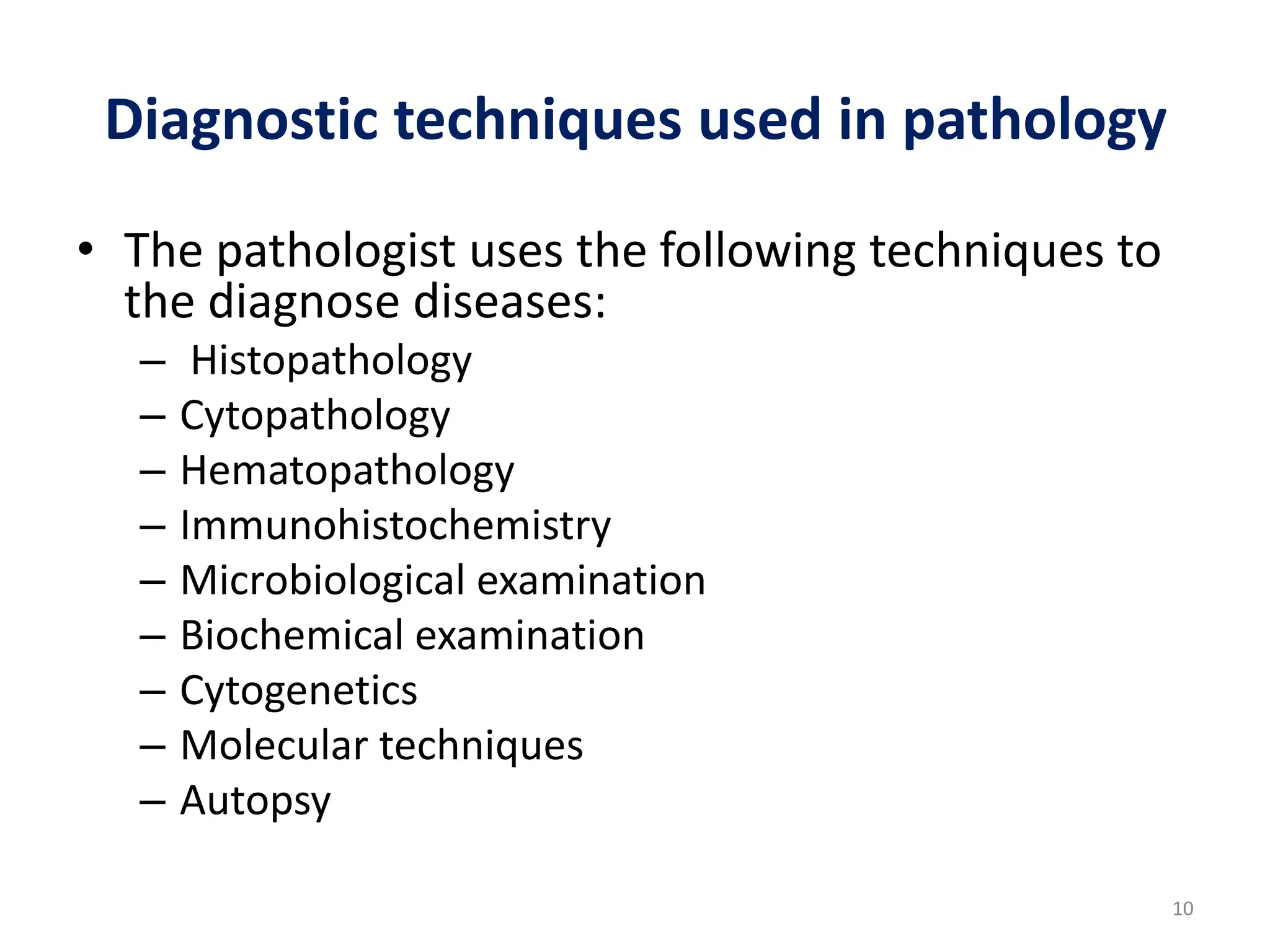 Diagnostic techniques used in pathology
• The pathologist uses the following techniques to
the diagnose diseases:
– Histopathology
– Cytopathology
– Hematopathology
– Immunohistochemistry
– Microbiological examination
– Biochemical examination
– Cytogenetics
– Molecular techniques
– Autopsy
10
 