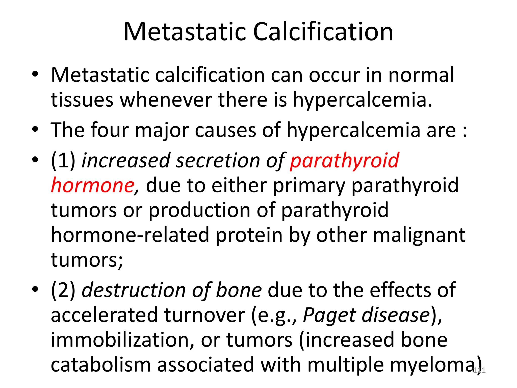 Metastatic Calcification
• Metastatic calcification can occur in normal
tissues whenever there is hypercalcemia.
• The four major causes of hypercalcemia are :
• (1) increased secretion of parathyroid
hormone, due to either primary parathyroid
tumors or production of parathyroid
hormone-related protein by other malignant
tumors;
• (2) destruction of bone due to the effects of
accelerated turnover (e.g., Paget disease),
immobilization, or tumors (increased bone
catabolism associated with multiple myeloma)
111
 