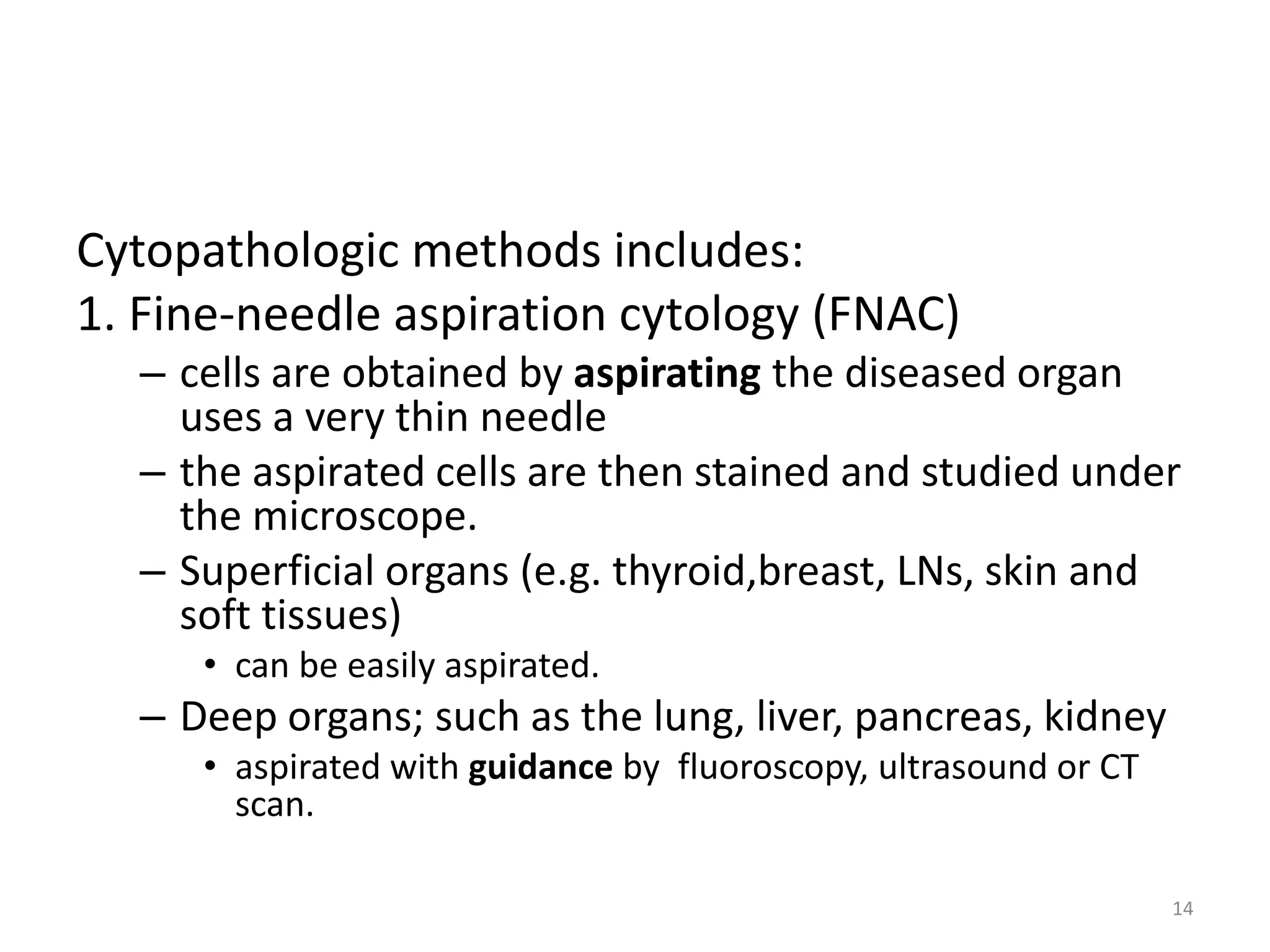 Cytopathologic methods includes:
1. Fine-needle aspiration cytology (FNAC)
– cells are obtained by aspirating the diseased organ
uses a very thin needle
– the aspirated cells are then stained and studied under
the microscope.
– Superficial organs (e.g. thyroid,breast, LNs, skin and
soft tissues)
• can be easily aspirated.
– Deep organs; such as the lung, liver, pancreas, kidney
• aspirated with guidance by fluoroscopy, ultrasound or CT
scan.
14
 