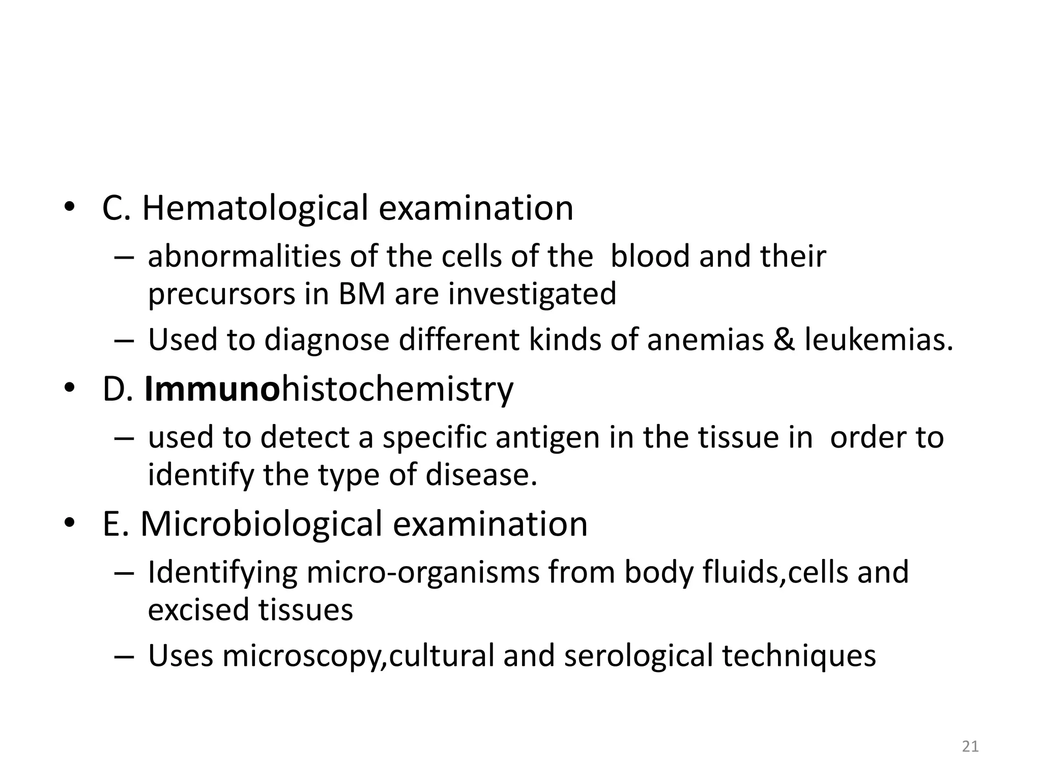 • C. Hematological examination
– abnormalities of the cells of the blood and their
precursors in BM are investigated
– Used to diagnose different kinds of anemias & leukemias.
• D. Immunohistochemistry
– used to detect a specific antigen in the tissue in order to
identify the type of disease.
• E. Microbiological examination
– Identifying micro-organisms from body fluids,cells and
excised tissues
– Uses microscopy,cultural and serological techniques
21
 
