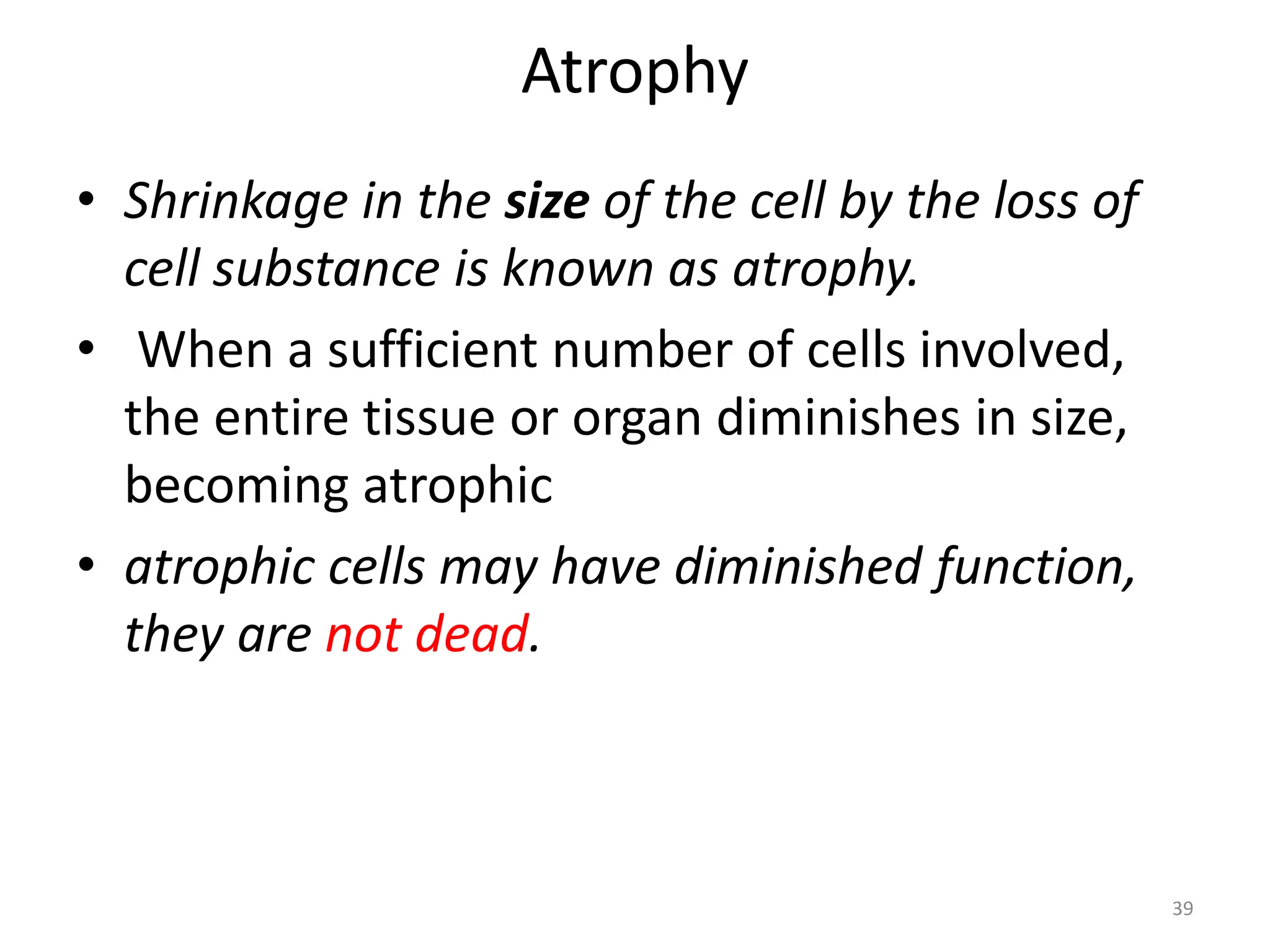 Atrophy
• Shrinkage in the size of the cell by the loss of
cell substance is known as atrophy.
• When a sufficient number of cells involved,
the entire tissue or organ diminishes in size,
becoming atrophic
• atrophic cells may have diminished function,
they are not dead.
39
 