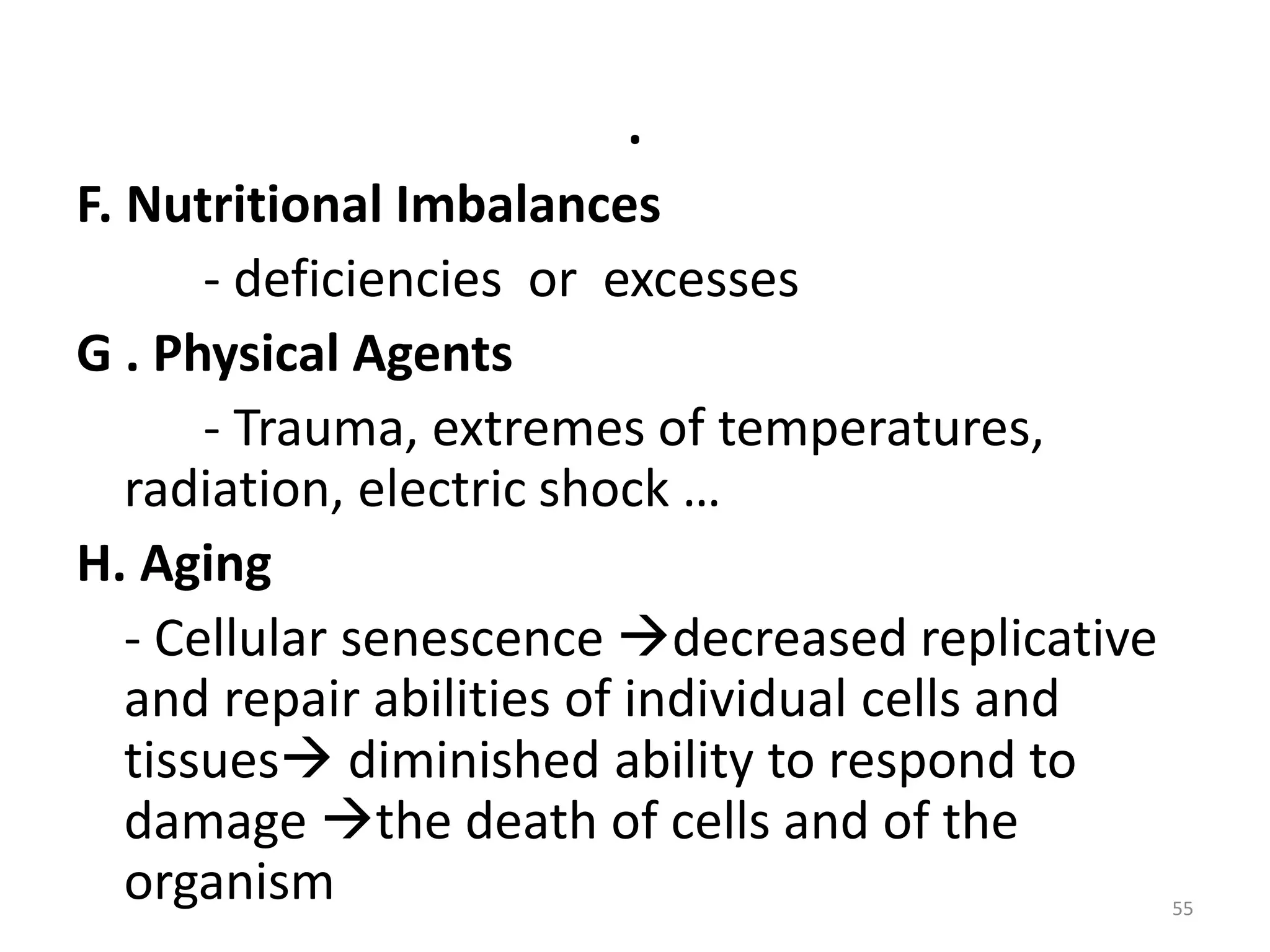 .
F. Nutritional Imbalances
- deficiencies or excesses
G . Physical Agents
- Trauma, extremes of temperatures,
radiation, electric shock …
H. Aging
- Cellular senescence decreased replicative
and repair abilities of individual cells and
tissues diminished ability to respond to
damage the death of cells and of the
organism 55
 