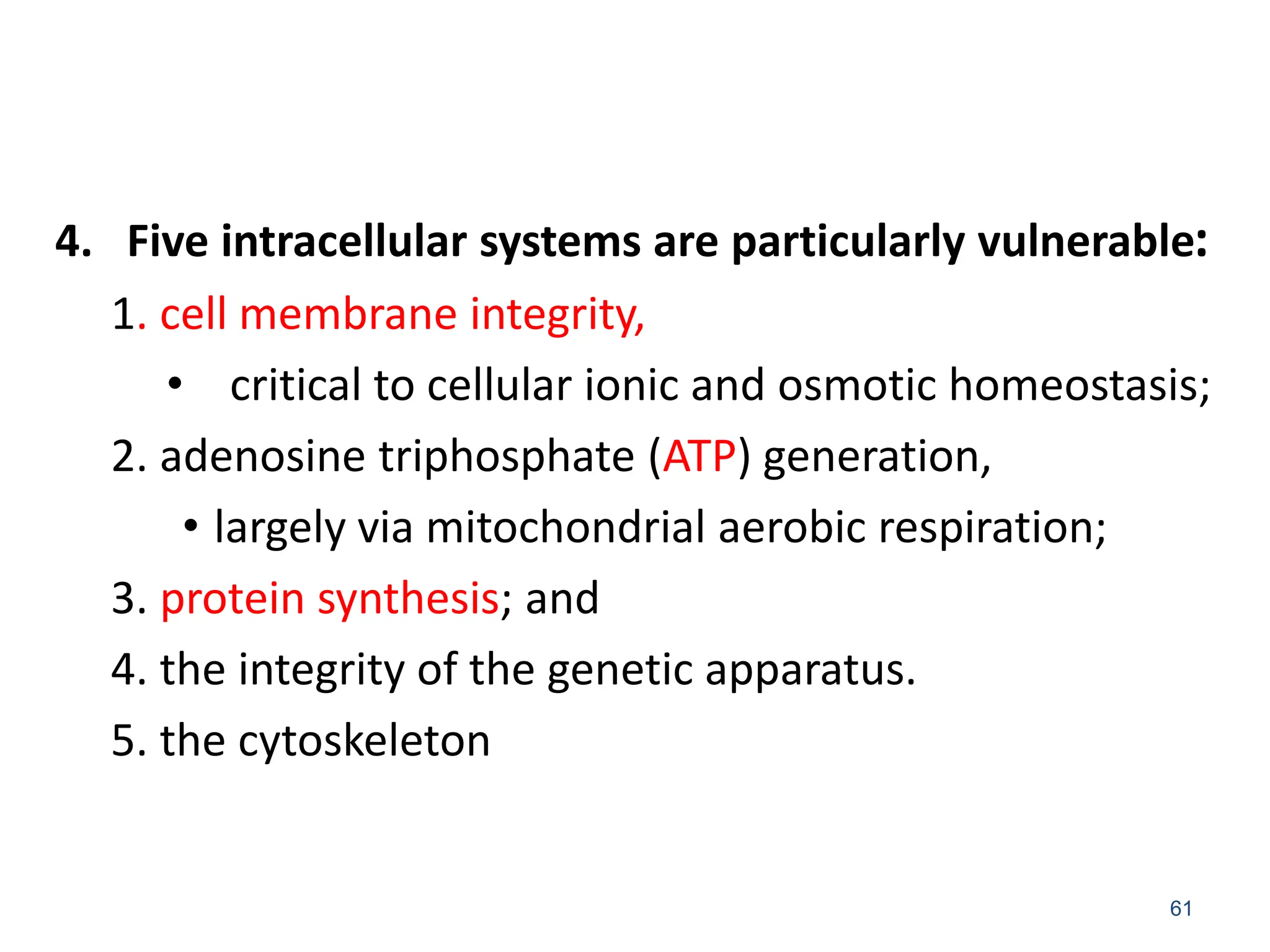 4. Five intracellular systems are particularly vulnerable:
1. cell membrane integrity,
• critical to cellular ionic and osmotic homeostasis;
2. adenosine triphosphate (ATP) generation,
• largely via mitochondrial aerobic respiration;
3. protein synthesis; and
4. the integrity of the genetic apparatus.
5. the cytoskeleton
61
 