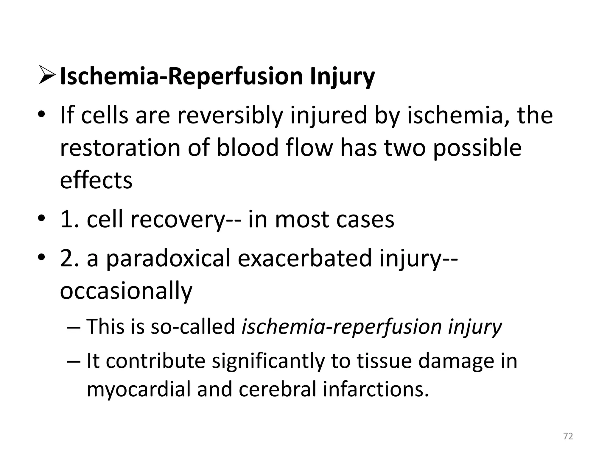 Ischemia-Reperfusion Injury
• If cells are reversibly injured by ischemia, the
restoration of blood flow has two possible
effects
• 1. cell recovery-- in most cases
• 2. a paradoxical exacerbated injury--
occasionally
– This is so-called ischemia-reperfusion injury
– It contribute significantly to tissue damage in
myocardial and cerebral infarctions.
72
 
