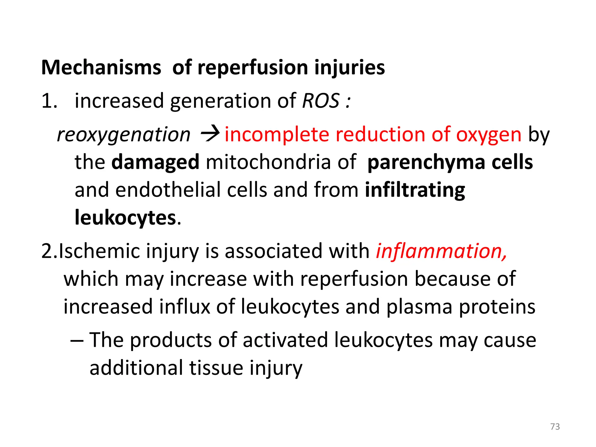 Mechanisms of reperfusion injuries
1. increased generation of ROS :
reoxygenation  incomplete reduction of oxygen by
the damaged mitochondria of parenchyma cells
and endothelial cells and from infiltrating
leukocytes.
2.Ischemic injury is associated with inflammation,
which may increase with reperfusion because of
increased influx of leukocytes and plasma proteins
– The products of activated leukocytes may cause
additional tissue injury
73
 
