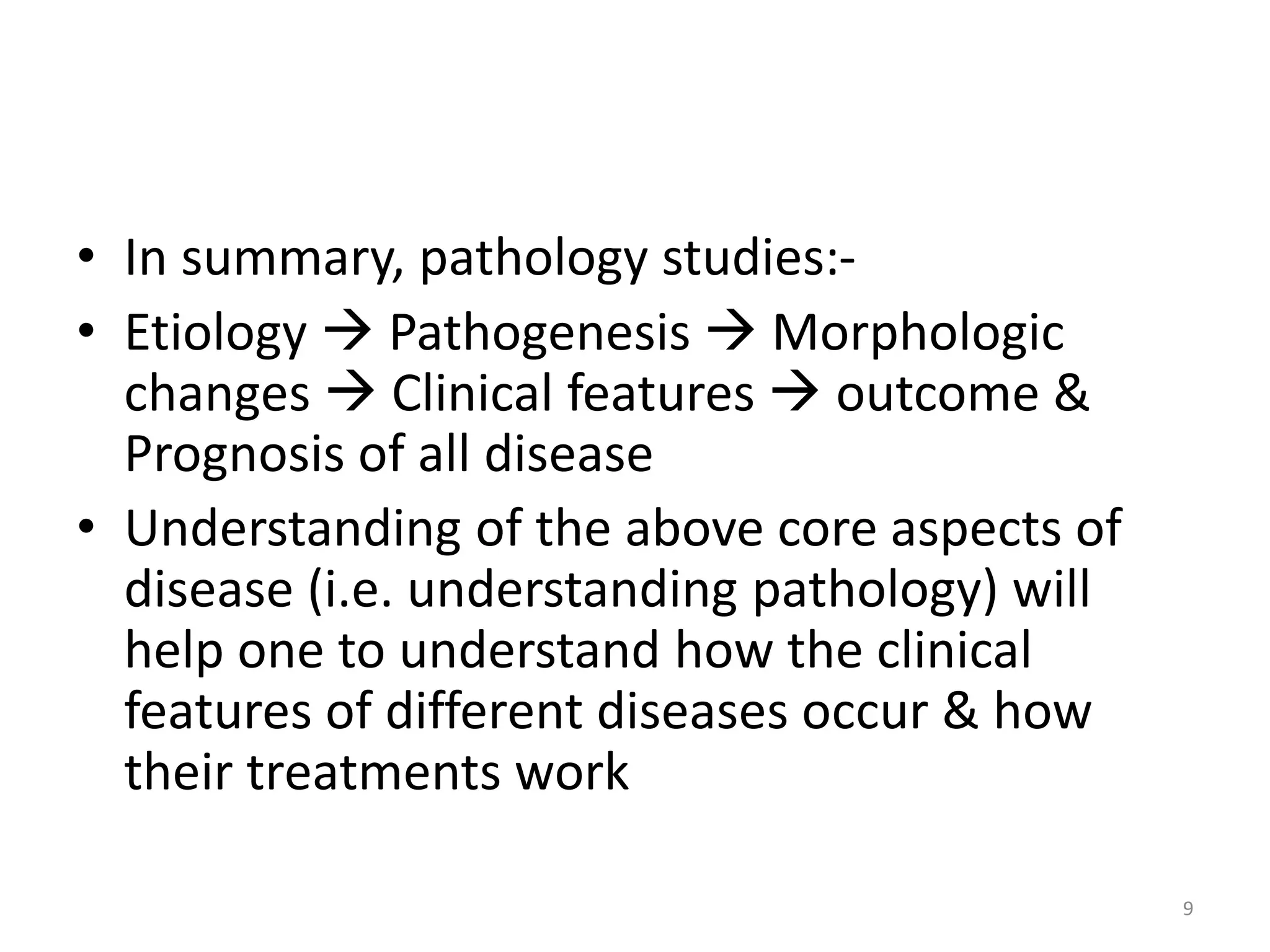 • In summary, pathology studies:-
• Etiology  Pathogenesis  Morphologic
changes  Clinical features  outcome &
Prognosis of all disease
• Understanding of the above core aspects of
disease (i.e. understanding pathology) will
help one to understand how the clinical
features of different diseases occur & how
their treatments work
9
 