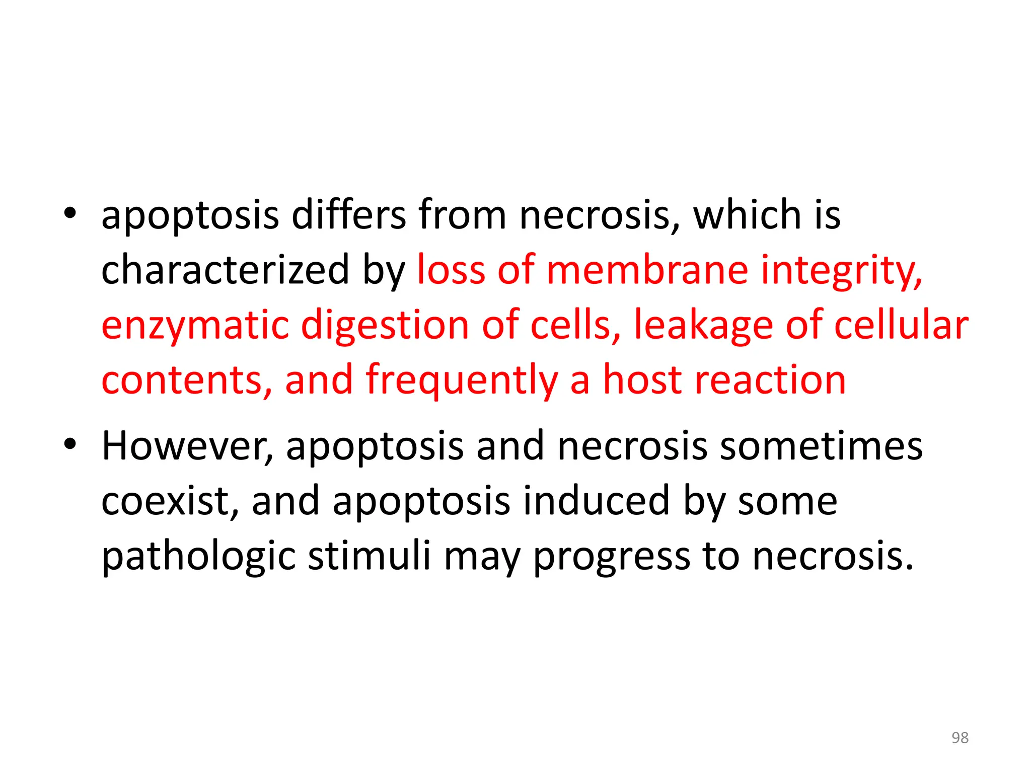 • apoptosis differs from necrosis, which is
characterized by loss of membrane integrity,
enzymatic digestion of cells, leakage of cellular
contents, and frequently a host reaction
• However, apoptosis and necrosis sometimes
coexist, and apoptosis induced by some
pathologic stimuli may progress to necrosis.
98
 
