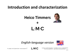 Introduction and characterization
 Introduction and characterization

                                                 Heico Timmers 
                                                        + 



                                        English‐language version
                                                             Irenelaan 6,  NL‐9471 ED Zuidlaren   T +31 (0)50 3 111 352   F +31 (0)50 409 46 47
©  copyright  L∙M∙C│Logistiek advies ∙ Projectmanagement ®          HeicoTimmers@LMCnet.nl    www.linkedin.com/in/heicotimmers 
                                                                                                                                          v03‐1
 