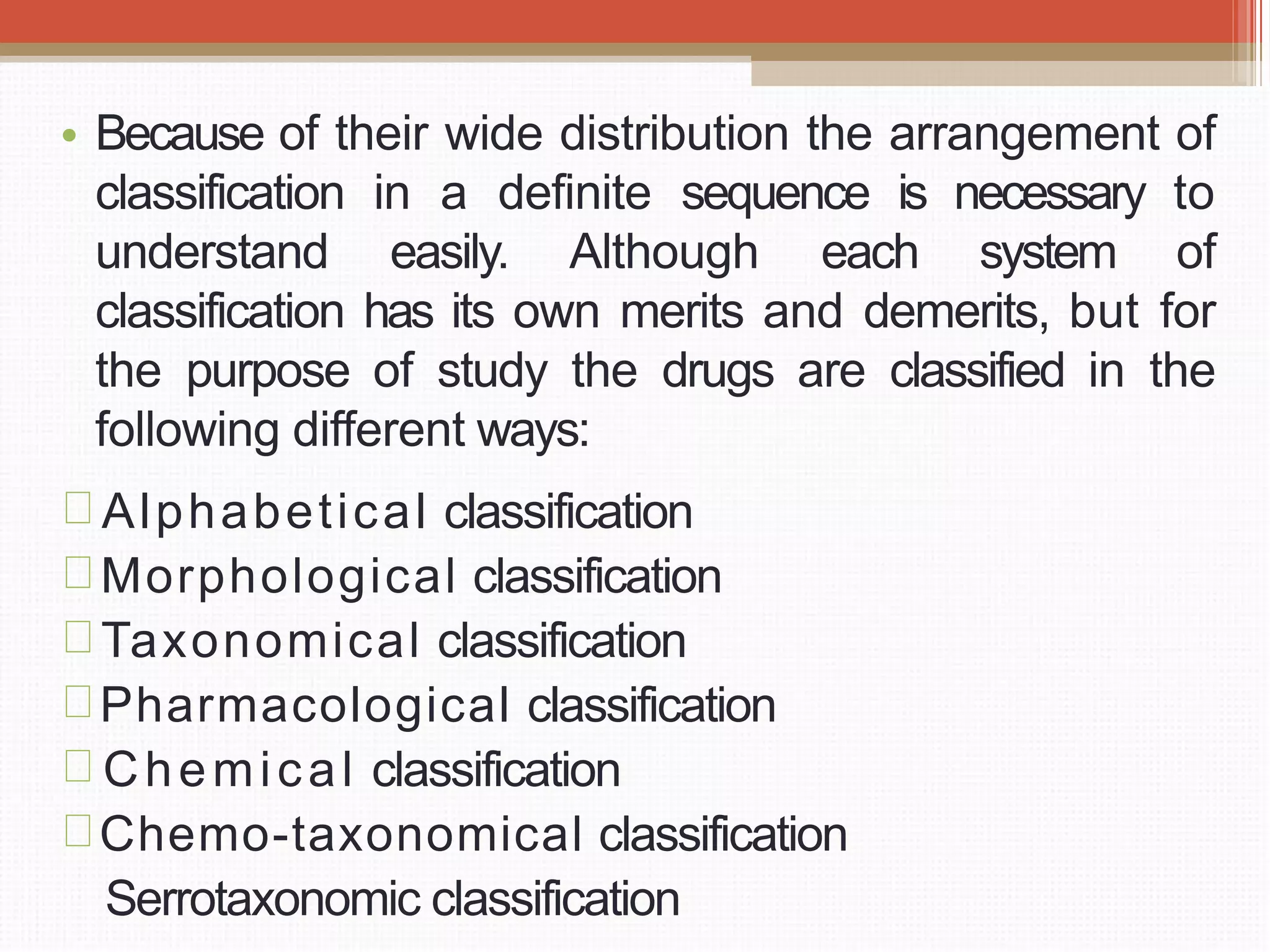 • Because of their wide distribution the arrangement of
classification in a definite sequence is necessary to
understand easily. Although each system of
classification has its own merits and demerits, but for
the purpose of study the drugs are classified in the
following different ways:
Alphabetical classification
Morphological classification
Taxonomical classification
Pharmacological classification
Chemical classification
Chemo-taxonomical classification
Serrotaxonomic classification
 