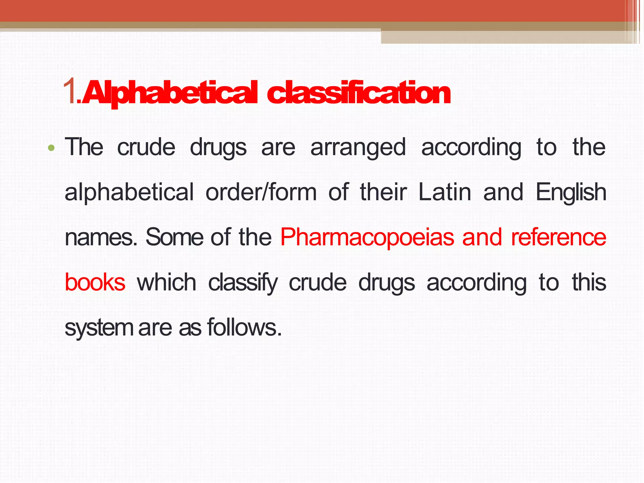 1.Alphabetical classification
• The crude drugs are arranged according to the
alphabetical order/form of their Latin and English
names. Some of the Pharmacopoeias and reference
books which classify crude drugs according to this
systemare as follows.
 