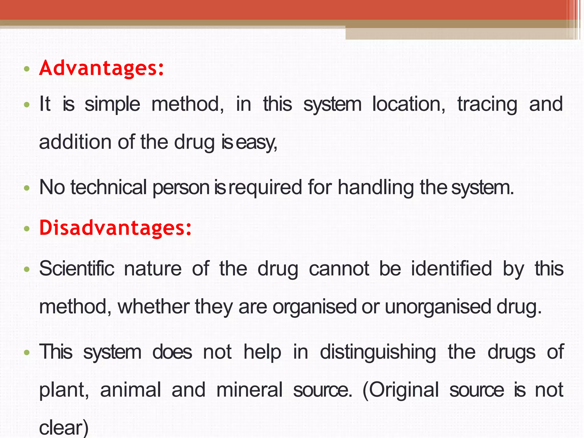 • Advantages:
• It is simple method, in this system location, tracing and
addition of the drug iseasy,
• No technical person isrequired for handling thesystem.
• Disadvantages:
• Scientific nature of the drug cannot be identified by this
method, whether they are organised or unorganised drug.
• This system does not help in distinguishing the drugs of
plant, animal and mineral source. (Original source is not
clear)
 