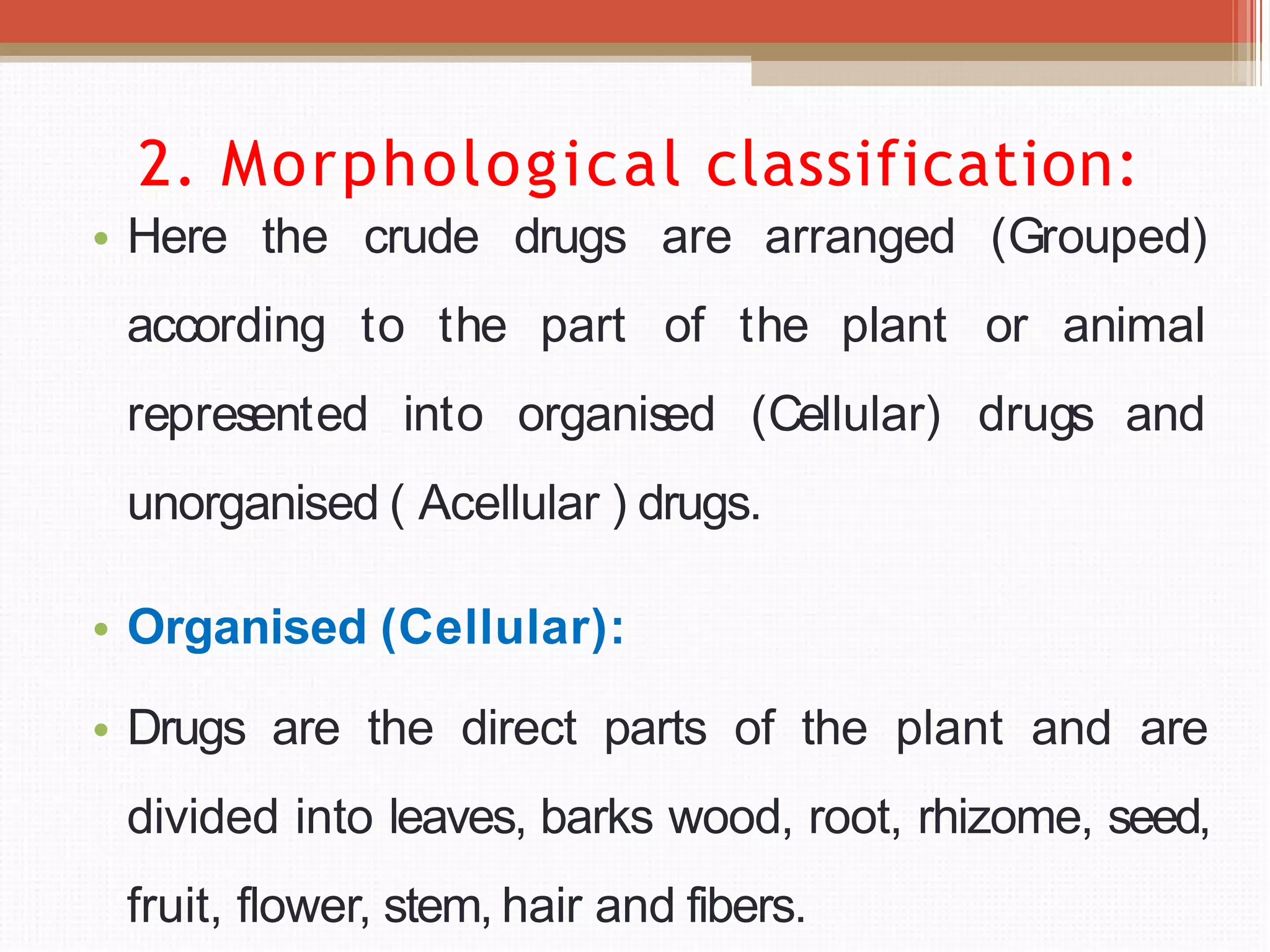 2. Morphological classification:
• Here the crude
according to the
drugs
part
are arranged (Grouped)
of the plant or animal
represented into organised (Cellular) drugs and
unorganised ( Acellular ) drugs.
• Organised (Cellular):
• Drugs are the direct parts of the plant and are
divided into leaves, barks wood, root, rhizome, seed,
fruit, flower, stem, hair and fibers.
 