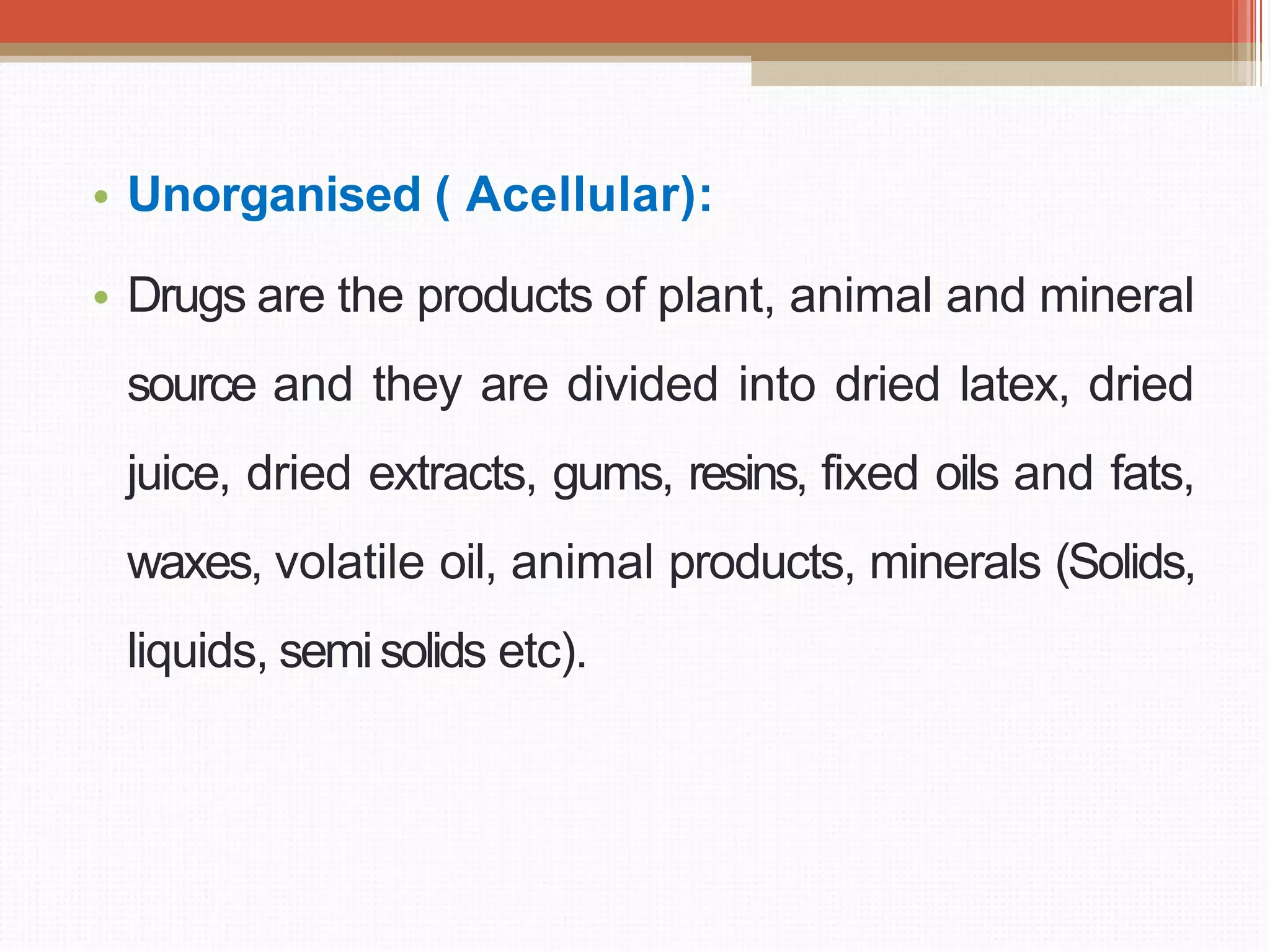 • Unorganised ( Acellular):
• Drugs are the products of plant, animal and mineral
source and they are divided into dried latex, dried
juice, dried extracts, gums, resins, fixed oils and fats,
waxes, volatile oil, animal products, minerals (Solids,
liquids, semisolids etc).
 