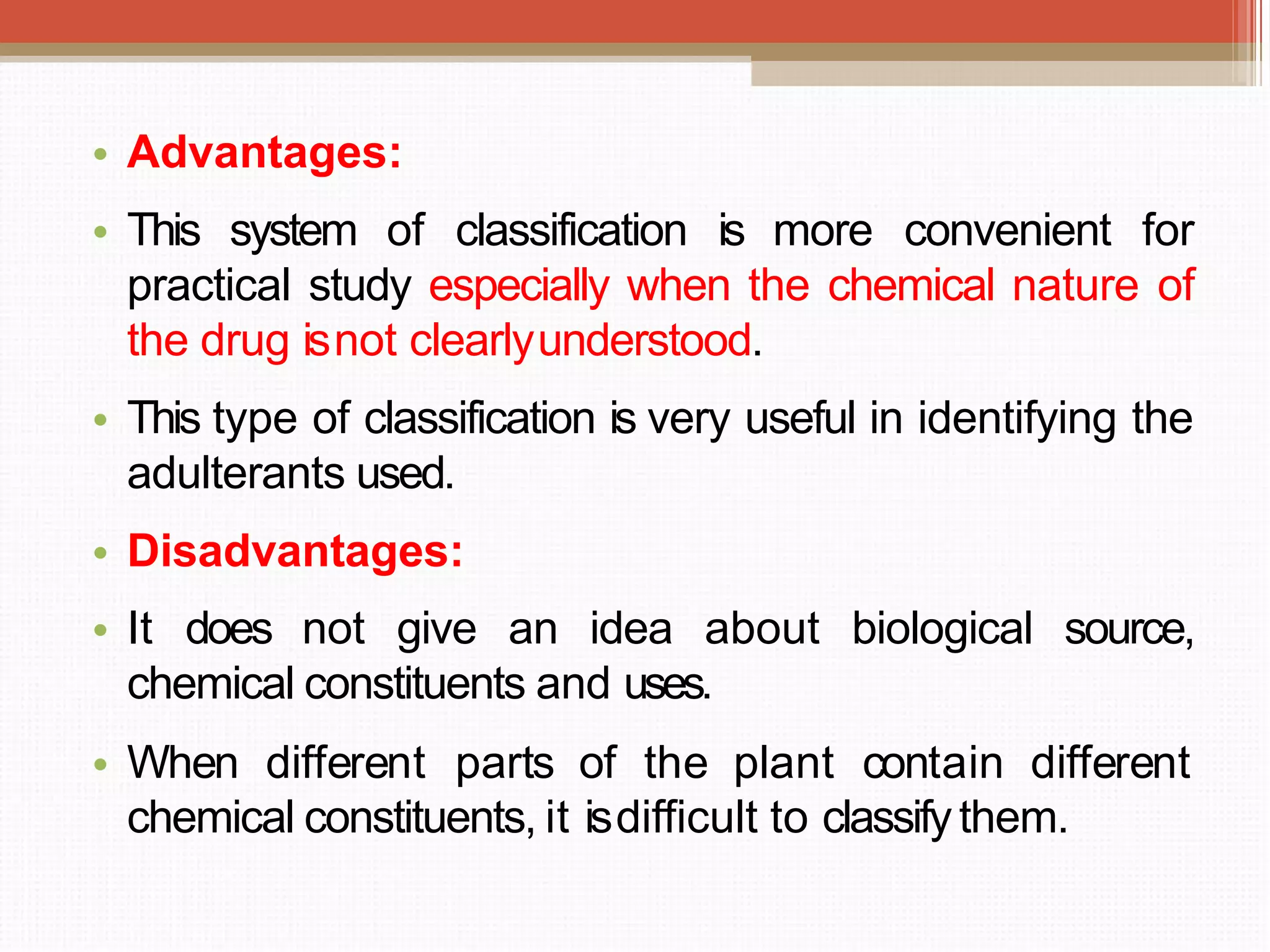 • Advantages:
• This system of classification is more convenient for
practical study especially when the chemical nature of
the drug isnot clearlyunderstood.
• This type of classification is very useful in identifying the
adulterants used.
• Disadvantages:
• It does not give an idea about biological source,
chemical constituents and uses.
• When different parts of the plant contain different
chemical constituents, it isdifficult to classifythem.
 