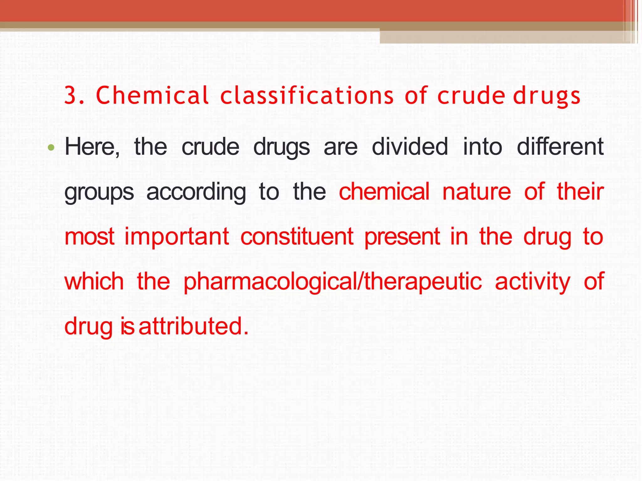 3. Chemical classifications of crude drugs
• Here, the crude drugs are divided into different
groups according to the chemical nature of their
most important constituent present in the drug to
which the pharmacological/therapeutic activity of
drug isattributed.
 